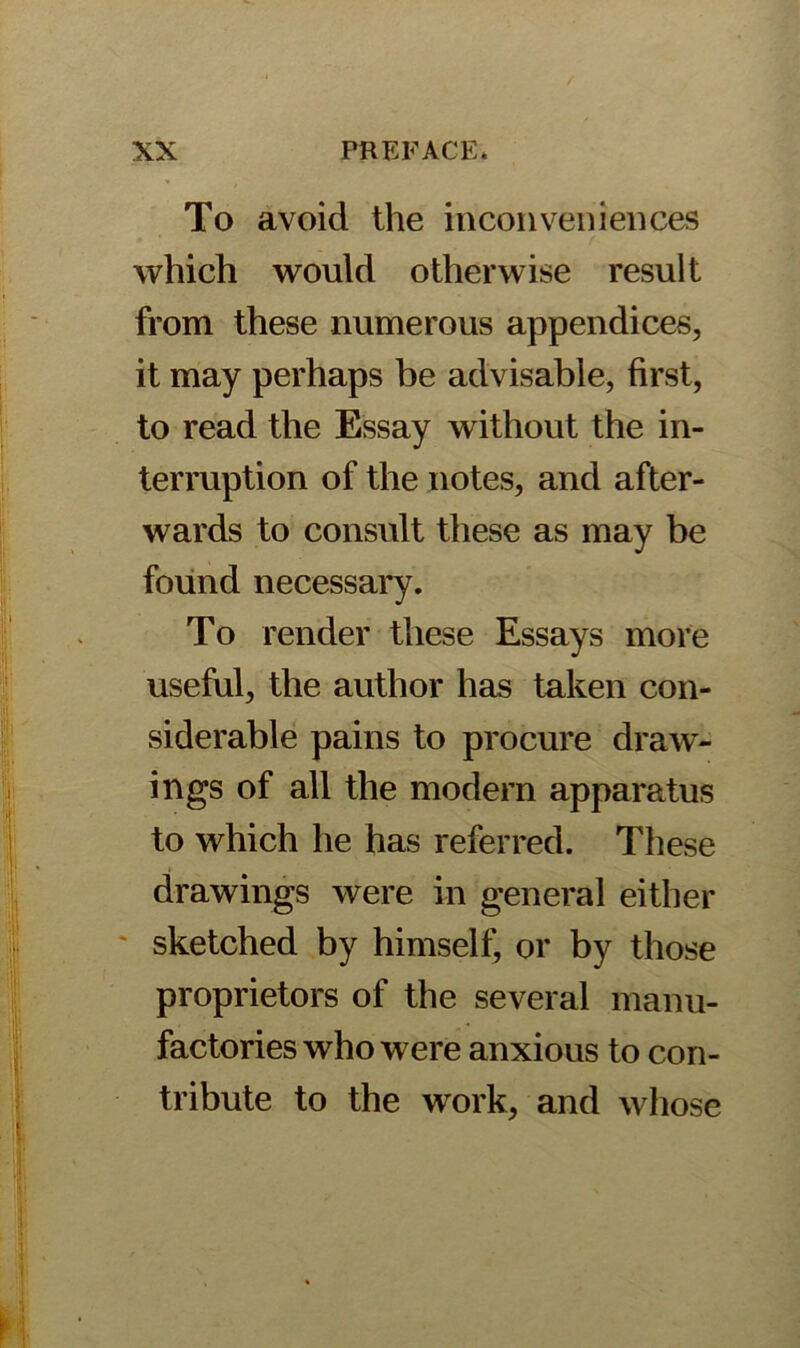 To avoid the inconveniences which would otherwise result from these numerous appendices, it may perhaps be advisable, first, to read the Essay without the in- terruption of the notes, and after- wards to consult these as may be found necessary. To render these Essays more useful, the author has taken con- siderable pains to procure draw- ings of all the modern apparatus to which he has referred. These drawings were in general either sketched by himself, or by those proprietors of the several manu- factories who were anxious to con- tribute to the wTork, and whose