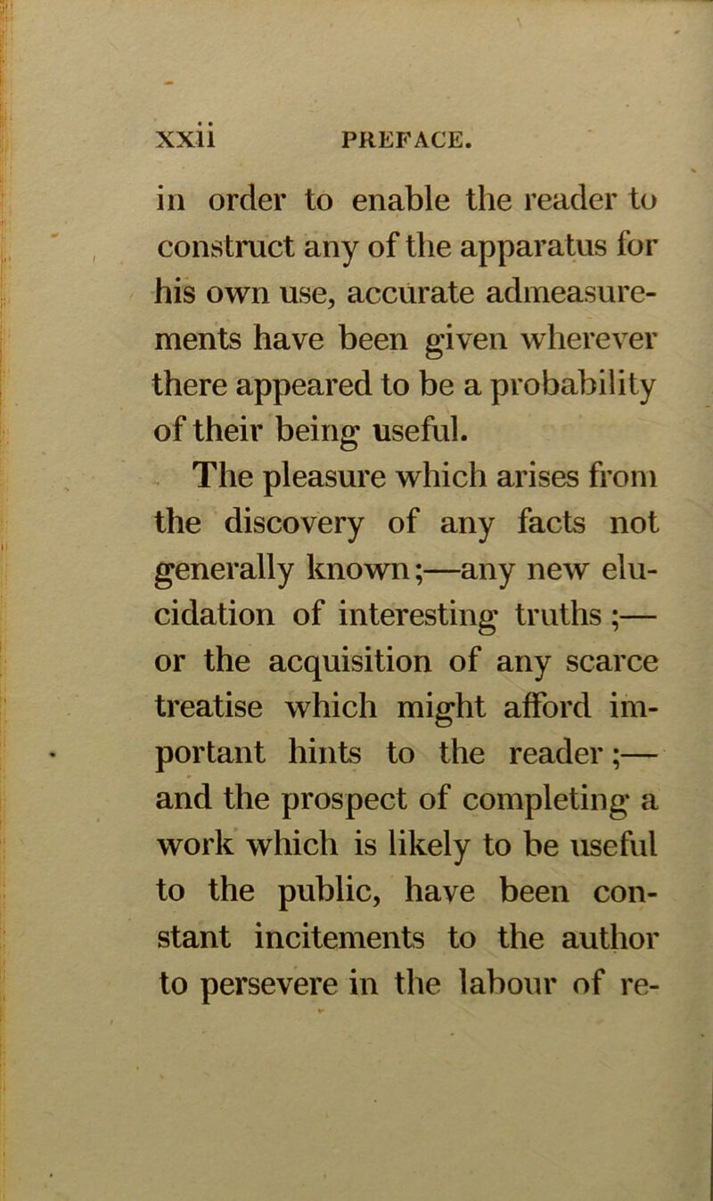 in order to enable the reader to construct any of the apparatus for his own use, accurate admeasure- ments have been given wherever there appeared to be a probability of their being useful. The pleasure which arises from the discovery of any facts not generally known;—any new elu- cidation of interesting truths ;— or the acquisition of any scarce treatise which might afford im- portant hints to the reader;— and the prospect of completing a work which is likely to be useful to the public, have been con- stant incitements to the author to persevere in the labour of re-