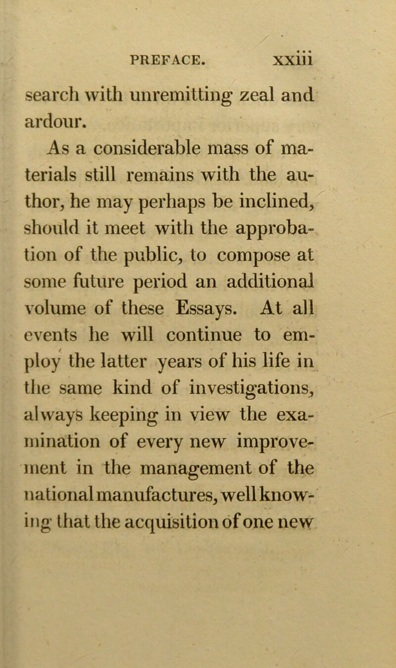 search with unremitting zeal and ardour. As a considerable mass of ma- terials still remains with the au- thor, he may perhaps be inclined, should it meet with the approba- tion of the public, to compose at some future period an additional volume of these Essays. At all events he will continue to em- ploy the latter years of his life in the same kind of investigations, always keeping in view the exa- mination of every new improve- ment in the management of the national manufactures, well know- ing that the acquisition of one new