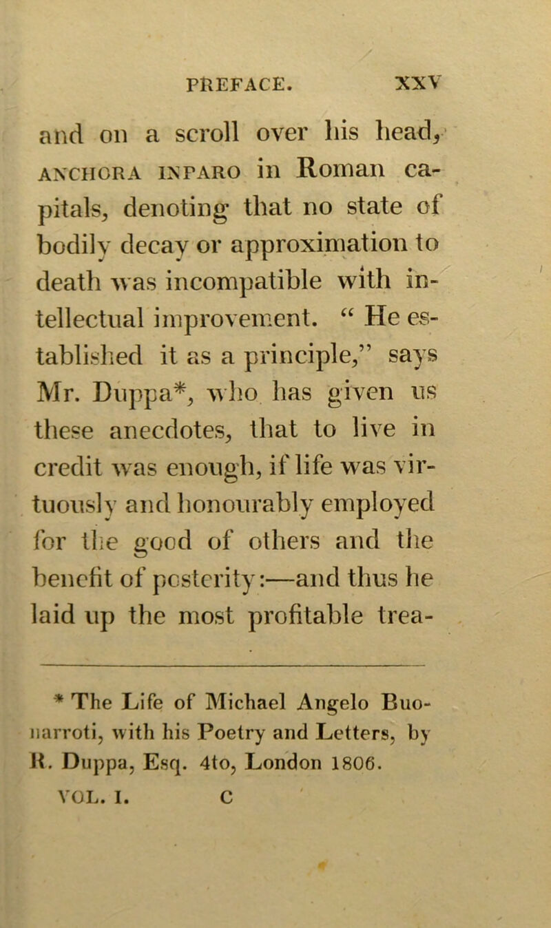 and on a scroll over his head, anchor a in faro in Roman ca- pitals, denoting that no state of bodily decay or approximation to deatli was incompatible with in- tellectual improvement. “ He es- tablished it as a principle,” says Mr. Duppa*, who has given us these anecdotes, that to live in credit was enough, if life was vir- tuously and honourably employed for the good of others and the benefit of posterity:—and thus he laid up the most profitable trea- * The Life of Michael Angelo Buo- narroti, with his Poetry and Letters, by R. Duppa, Esq. 4to, London 1806. VOL. I. C