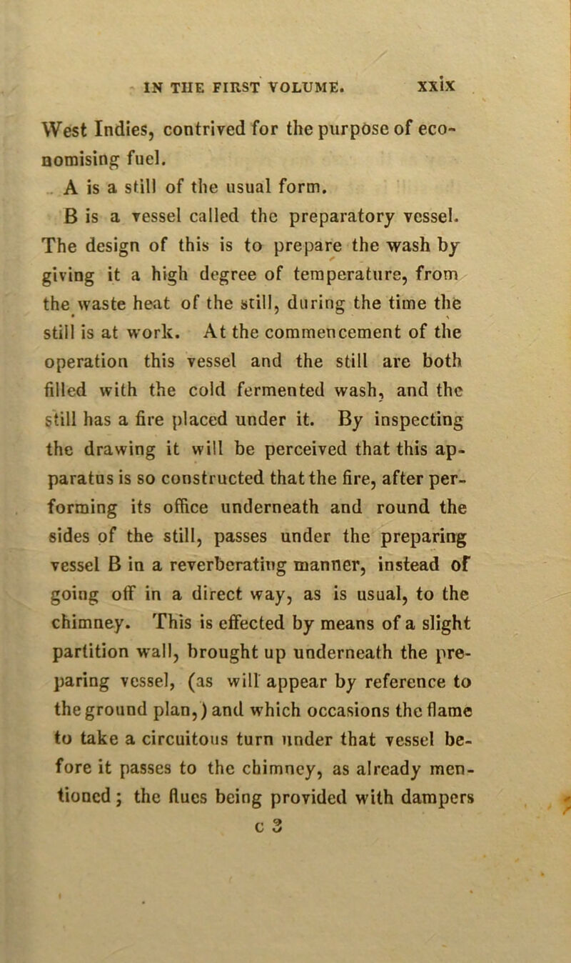 IN THE FIRST VOLUME. XX’lX West Indies, contrived for the purpose of eco- nomising fuel. A is a still of the usual form. B is a vessel called the preparatory vessel. The design of this is to prepare the wash by giving it a high degree of temperature, from the waste heat of the still, during the time the still is at work. At the commencement of the operation this vessel and the still are both filled with the cold fermented wash, and the still has a fire placed under it. By inspecting the drawing it will be perceived that this ap- paratus is so constructed that the fire, after per- forming its office underneath and round the sides of the still, passes under the preparing vessel B in a reverberating manner, instead of going off in a direct way, as is usual, to the chimney. This is effected by means of a slight partition wall, brought up underneath the pre- paring vessel, (as will appear by reference to the ground plan,) and which occasions the flame to take a circuitous turn under that vessel be- fore it passes to the chimney, as already men- tioned ; the flues being provided with dampers