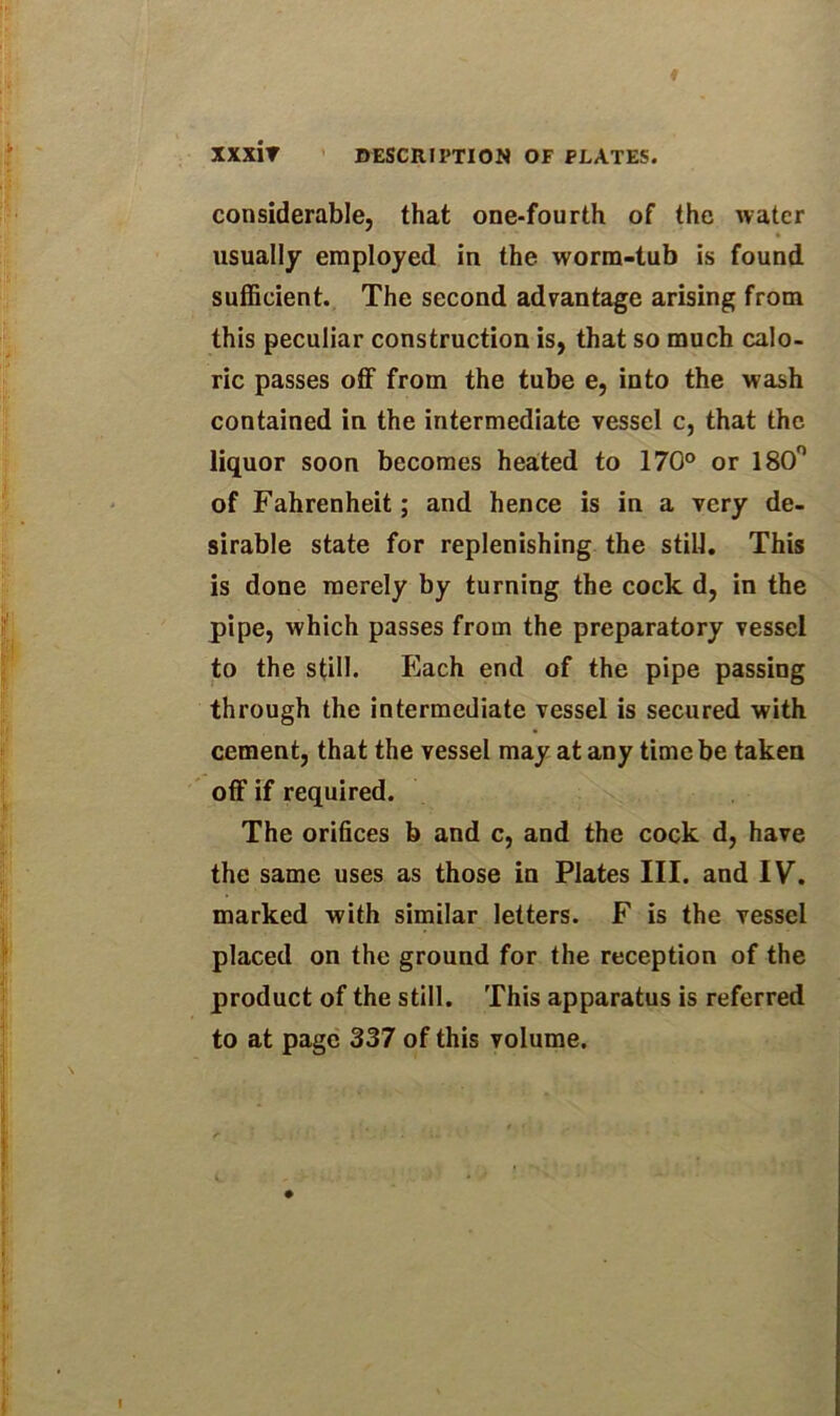 xxxir considerable, that one-fourth of the water usually employed in the worm-tub is found sufficient. The second advantage arising from this peculiar construction is, that so much calo- ric passes off from the tube e, into the wash contained in the intermediate vessel c, that the liquor soon becomes heated to 170° or 180° of Fahrenheit; and hence is in a very de- sirable state for replenishing the still. This is done merely by turning the cock d, in the pipe, which passes from the preparatory vessel to the still. Each end of the pipe passing through the intermediate vessel is secured with cement, that the vessel may at any time be taken off if required. The orifices b and c, and the cock d, have the same uses as those in Plates III. and IV. marked with similar letters. F is the vessel placed on the ground for the reception of the product of the still. This apparatus is referred to at page 337 of this volume.