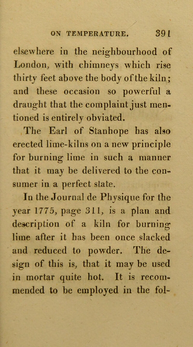 elsewhere in the neighbourhood of London, with chimneys which rise thirty feet above the body of the kiln; and these occasion so powerful a draught that the complaint just men- tioned is entirely obviated. The Earl of Stanhope has also erected lime-kilns on a new principle for burning lime in such a manner that it may be delivered to the con- sumer in a perfect state. In the Journal de Physique for the year 1775, page 311, is a plan and description of a kiln for burning lime after it has been once slacked and reduced to powder. The de- sign of this is, that it may be used in mortar quite hot. It is recom- mended to be employed in the fol-