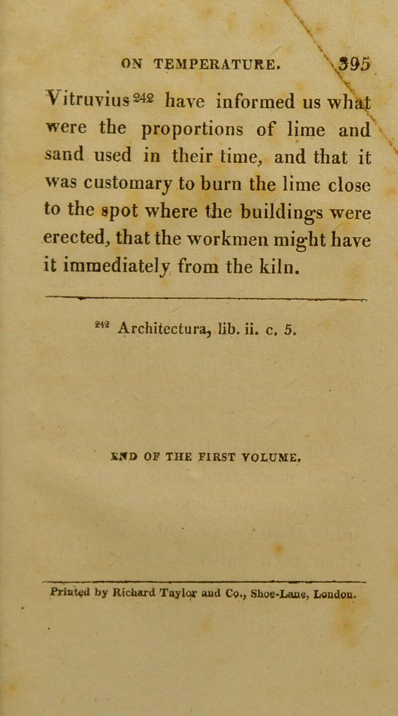 Vitruvius242 have informed us wh&f were the proportions of lime and sand used in their time, and that it was customary to burn the lime close to the spot where the buildings were erected, that the workmen might have it immediately from the kiln. 242 Architectura, lib. ii. c. 5. END OF THE FIRST VOLUME. Printed by Richard Taylor and Cp., Shoe-Lane, London.