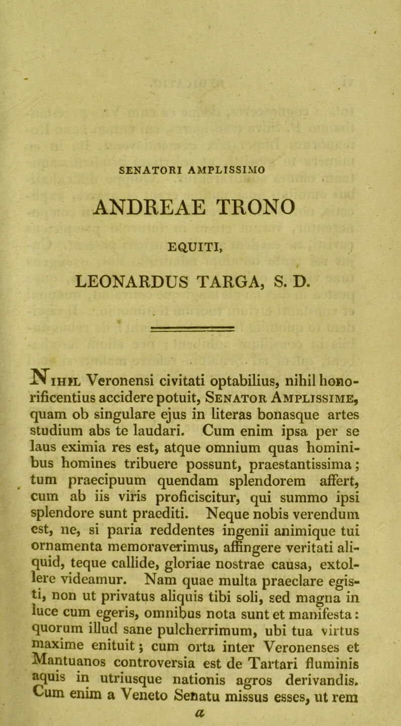 SENATOni AMPLISSIMO ANDREAE TRONO EQUITI, LEONARDUS TARGA, S. D. NiHJL Veronensi civitati optabilius, nihil hono- rificentius accidere potuit, Senator Amplissime, quam ob singulare ejus in literas bonasque artes studium abs te laudari. Cum enim ipsa per se laus eximia res est, atque omnium quas homini- bus homines tribuere possunt, praestantissima; tum praecipuum quendam splendorem affert, cum ab iis viris proficiscitur, qui summo ipsi splendore sunt praediti. Neque nobis verendum est, ne, si paria reddentes ingenii animique tui ornamenta memoraverimus, affingere veritati ali- quid, teque callide, gloriae nostrae causa, extol- lere videamur. Nam quae multa praeclare egis- ti, non ut privatus aliquis tibi soli, sed magna in luce cum egeris, omnibus nota sunt et manifesta: quorum illud sane pulcherrimum, ubi tua virtus niaxime enituit; cum orta inter Veronenses et Mantuanos controversia est de Tartari ffuminis ^uis in utriusque nationis agros derivandis. Cum enim a Veneto Senatu missus esses, ut rem a.