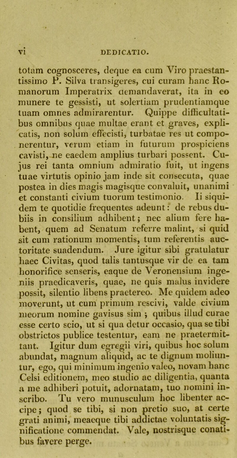 totam cognosceres, cleqiie ea cum Viro praestan- tissime P. Silva transigeres, cui curam hanc Ro- manorum Imperatrix demandaverat, ita in eo munere te gessisti, ut solertiam prudentiamque luam omnes admirarentur. Quippe difficultati- bus omnibus quae multae erant et graves, expli- catis, non solum effecisti, turbatae res ut compo- nerentur, verum etiam in futurum prospiciens cavisti, ne eaedem amplius turbari possent. Cu- jus rei tanta omnium admiratio fuit, ut ingens tuae virtutis opinio jam inde sit consecuta, quae postea in dies magis magisque convaluit, unanimi et constanti civium tuorum testimonio. Ii siqui- dem te quotidie frequentes adeunt: de rebus du- biis in consilium adhibent; nec alium fere ha- bent, quem ad Senatum referre malint, si quid sit cum rationum momentis, tum referentis auc- toritate suadendum. Jure igitur sibi gratulatur haec Civitas, quod talis tantusque vir de ea tara honorifice senseris, eaque de Veronensium inge- niis praedicaveris, quae, ne quis malus invidere possit, silentio libens praetereo. Me quidem adeo moverunt, ut cum primum rescivi, valde civium meorum nomine gavisus sim ; quibus illud curae esse certo scio, ut si qua detur occasio, qua se tibi obstrictos publice testentur, eam ne praetermit- tant. Igitur dum egregii viri, quibus hoc solum abundat, magnum aliquid, ac te dignum moliun- tur, ego, qui minimum ingenio valeo, novam hanc Celsi editionem, meo studio ac diligentia, quanta a me adhiberi j)otuit, adornatam, tuo nomini in- scribo. Tu vero munusculum hoc libenter ac- cipe; quod se tibi, si non pretio suo, at certe grati animi, meaeque tibi addictae voluntatis sig- nificatione commendat. Vale, nostrisque conati- bus favere perge.