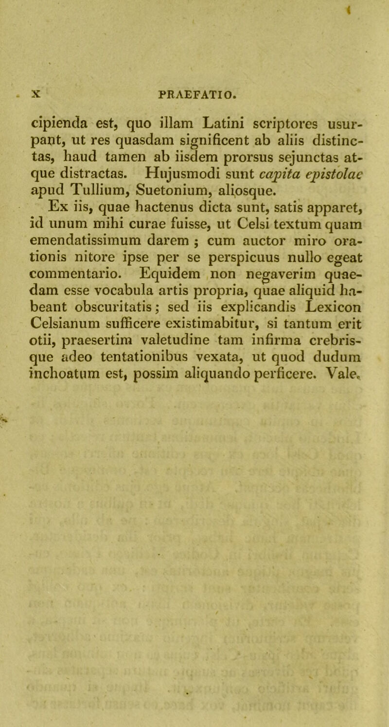 * X PRAEFATIO. cipienda est, quo illam Latini scriptores usur- pant, ut res quasdam significent ab aliis distinc- tas, haud tamen ab iisdem prorsus sejunctas at- que distractas. Hujusmodi sunt caj)ita epistolae apud Tullium, Suetonium, aliosque. Ex iis, quae hactenus dicta sunt, satis apparet, id unum mihi curae fuisse, ut Celsi textum quam emendatissimum darem ; cum auctor miro ora- tionis nitore ipse per se perspicuus nullo egeat commentario. Equidem non negaverim quae- dam esse vocabula artis propria, quae aliquid ha- beant obscuritatis; sed iis explicandis Lexicon Celsianum sufficere existimabitur, si tantum erit otii, praesertim valetudine tam infirma crebris- que adeo tentationibus vexata, ut quod dudum inchoatum est, possim aliquando perficere. Vale,