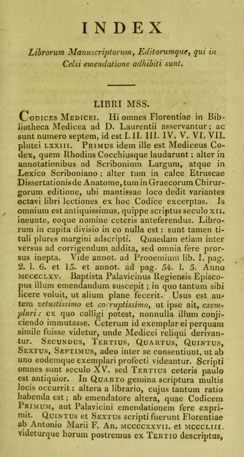 INDEX Librorum Manuscriptorum, Editorumque, qui in Celsi emendatione adhibiti sunt. LIBRI MSS. OoDiCES Medicei. Hi omnes Florentiae in Bib- liotheca Medicea ad D. Laurentii asservantur; ac sunt numero septem, id est I. II. III. IV. V. VI. VIL plutei Lxxiii, Primus idem ille est Mediceus Co- dex, quem Rhodius Cocchiusque laudarunt: alter in annotationibus ad Scribonium Largum, atque in Lexico Scriboniano ; alter tum in calce Etruscae Dissertationis de Anatome, tum in Graecorum Chirur- gorum editione, ubi mantissae loco dedit variantes octavi libri lectiones ex hoc Codice excerptas. Is omnium est antiquissimus, quippe scriptus seculo xii. ineunte, eoque nomine ceteris anteferendus. Libro- rum in capita divisio in eo nulla est: sunt tamen ti- tuli plures margini adseripti. Quaedam etiam inter versus ad corrigendum addita, sed omnia fere pror- sus inepta. Vide annot. ad Prooemium lib. I. pag. 2. 1. 6. et 15. et annot. ad pag. 54'. 1. 5. Anno MccecLxv. Baptista Palavicinus Regiensis Episco- pus illum emendandum suscepit; in quo tantum sibi licere voluit, ut alium plane fecerit. Usus est au- tem vetustissimo et corruptissimo, ut ipse ait, exem- plari: ex quo colligi potest, nonnulla illum conji- ciendo immutasse. Ceterum id exemplar ei perquam simile fuisse videtur, unde Medicei reliqui derivan- tur. Secundus, Tertius, Quartus, Quintus, Sextus, Septimus, adeo inter se consentiunt, ut ab uno eodemque exemplari profecti videantur. Scripti omnes sunt seculo XV. sed Tertius ceteris paulo est antiquior. In Quarto gemina scriptura multis locis occurrit: altera a librario, cujus tantum ratio habenda est; ab emendatore altera, quae Codicem Primum, aut Palavicini emendationem fere expri- mit. Quintus et Sextus scripti fuerunt Florentiae ab Antonio Marii F. An. mccccxxvii. et mcccliu. videturque horum postremus ex Tertio descriptas,