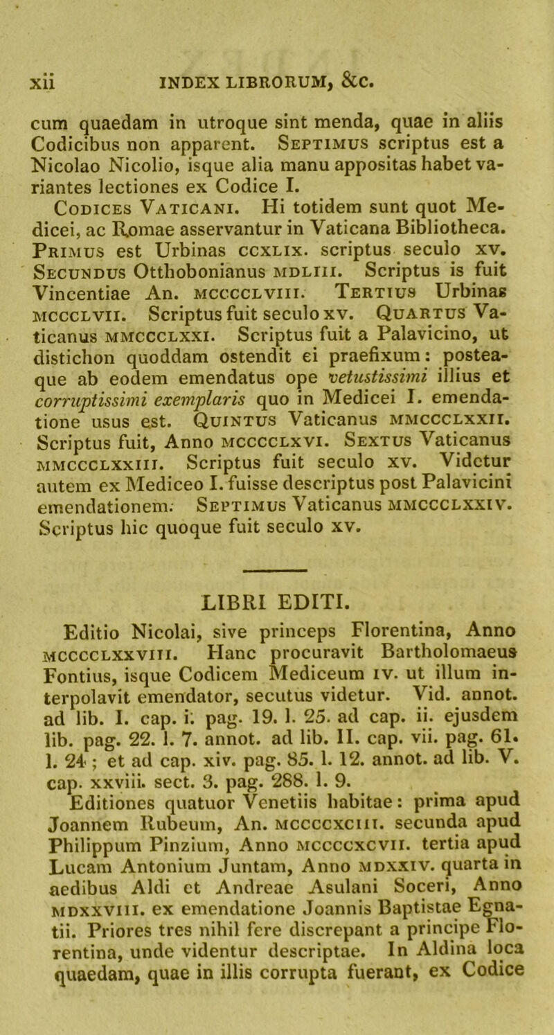 cum quaedam in utroque sint menda, quae in aliis Codicibus non apparent. Septimus scriptus est a Nicolao Nicolio, isque alia manu appositas habet va- riantes lectiones ex Codice I. Codices Vaticani. Hi totidem sunt quot Me- dicei, ac Romae asservantur in Vaticana Bibliotheca. Primus est Urbinas ccxlix. scriptus seculo xv. Secundus Otthobonianus mdeiii. Scriptus is fuit Vincentiae An. mcccclviii. Tertius Urbinas McccLvii. Scriptus fuit seculo XV. Quartus Va- ticanus mmccclxxi. Scriptus fuit a Palavicino, ut distichon quoddam ostendit ei praefixum : postea- que ab eodem emendatus ope vetustissimi illius et corruptissimi exemplaris quo in Medicei I. emenda- tione usus est. Quintus Vaticanus mmccclxxii. Scriptus fuit, Anno mcccclxvi. Sextus Vaticanus MMCCCLXxiii. Scriptus fuit seculo xv. Videtur autem ex Mediceo I. fuisse descriptus post Palavicini emendationem. Septimus Vaticanus mmccclxxiv. Scriptus hic quoque fuit seculo xv. LIBRI EDITI. Editio Nicolai, sive princeps Florentina, Anno MCCCCLXxviii. Hanc procuravit Bartholomaeus Fontius, isque Codicem Mediceum iv. ut illum in- terpolavit emendator, secutus videtur. Vid. annot. ad lib. I. cap. i; pag. 19. 1. 25. ad cap. ii. ejusdem lib. pag. 22. 1. 7. annot. ad lib. II. cap. vii. pag. 61. 1. 24'; et ad cap. xiv. pag. 85. 1. 12. annot. ad lib. V. cap. xxviii. sect. 3. pag. 288. 1. 9. Editiones quatuor Venetiis habitae: prima apud Joannem Rubeum, An. mccccxchi. secunda apud Philippum Pinzium, Anno mccccxcvii. tertia apud Lucam Antonium Juntam, Anno mdxxiv. quarta in aedibus Aldi et Andreae Asulani Soceri, Anno MDxxviii. ex emendatione Joannis Baptistae Egna- tii. Priores tres nihil fere discrepant a principe Flo- rentina, unde videntur descriptae. In Aldina loca quaedam, quae in illis corrupta fuerant, ex Codice