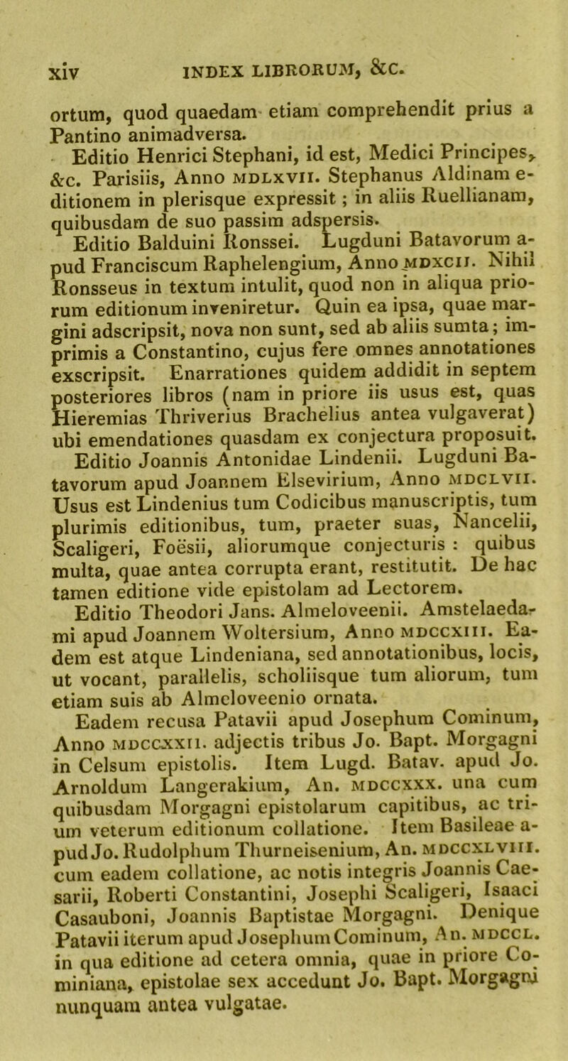 ortum, quod quaedam etiam comprehendit prius a Pantino animadversa. Editio Henrici Stephani, id est, Medici Principes, &c. Parisiis, Anno mdlxvii. Stephanus Aldinam e- ditionem in plerisque expressit; in aliis Ruellianam, quibusdam de suo passira adspersis. Editio Balduini Ronssei. Lugduni Batavorum a- pud Franciscum Raphelengium, Anno mdxcii. Nihil Ronsseus in textum intulit, quod non in aliqua prio- rum editionum inveniretur. Quin ea ipsa, quae mar- gini adscripsit, nova non sunt, sed ab aliis sumta ; im- primis a Constantino, cujus fere omnes annotationes exscripsit. Enarrationes quidem addidit in septem posteriores libros (nam in priore iis usus est, quas Hieremias Thriverius Brachelius antea vulgaverat) ubi emendationes quasdam ex conjectura proposuit. Editio Joannis Antonidae Lindenii. Lugduni Ba- tavorum apud Joannera Elsevirium, Anno mdclvii. Usus est Lindenius tum Codicibus manuscriptis, tum plurimis editionibus, tum, praeter suas, Nancelii, Scaligeri, Foesii, aliorumque conjecturis : quibus multa, quae antea corrupta erant, restitutit. De hac tamen editione vide epistolam ad Lectorem. Editio Theodori Jans. Almeloveenii. Amstelaedar mi apud Joannem Woltersium, Anno mdccxiii. Ea- dem est atque Lindeniana, sed annotationibus, locis, ut vocant, parallelis, scholiisque tum aliorum, tum etiam suis ab Almcloveenio ornata. Eadem recusa Patavii apud Josephura Cominum, Anno MDCCXxn. adjectis tribus Jo. Bapt. Morgagni in Celsum epistolis. Item Lugd. Batav. apud Jo. Arnoldum Langerakium, An. mdccxxx. una cum quibusdam Morgagni epistolarum capitibus, ac tri- um veterum editionum collatione. Item Basileae a- pud Jo. Rudolphum Thurneisenium, An. mdccxlviii. cum eadem collatione, ac notis integris Joannis Cae- sarii, Roberti Constantini, Josephi Scaligeri, Isaaci Casauboni, Joannis Baptistae Morgagni. Denique Patavii iterum apud JosephumCominum, An. mdccl. in qua editione ad cetera omnia, quae in priore Co- miniana, epistolae sex accedunt Jo. Bapt. Morgagni nunquam antea vulgatae.