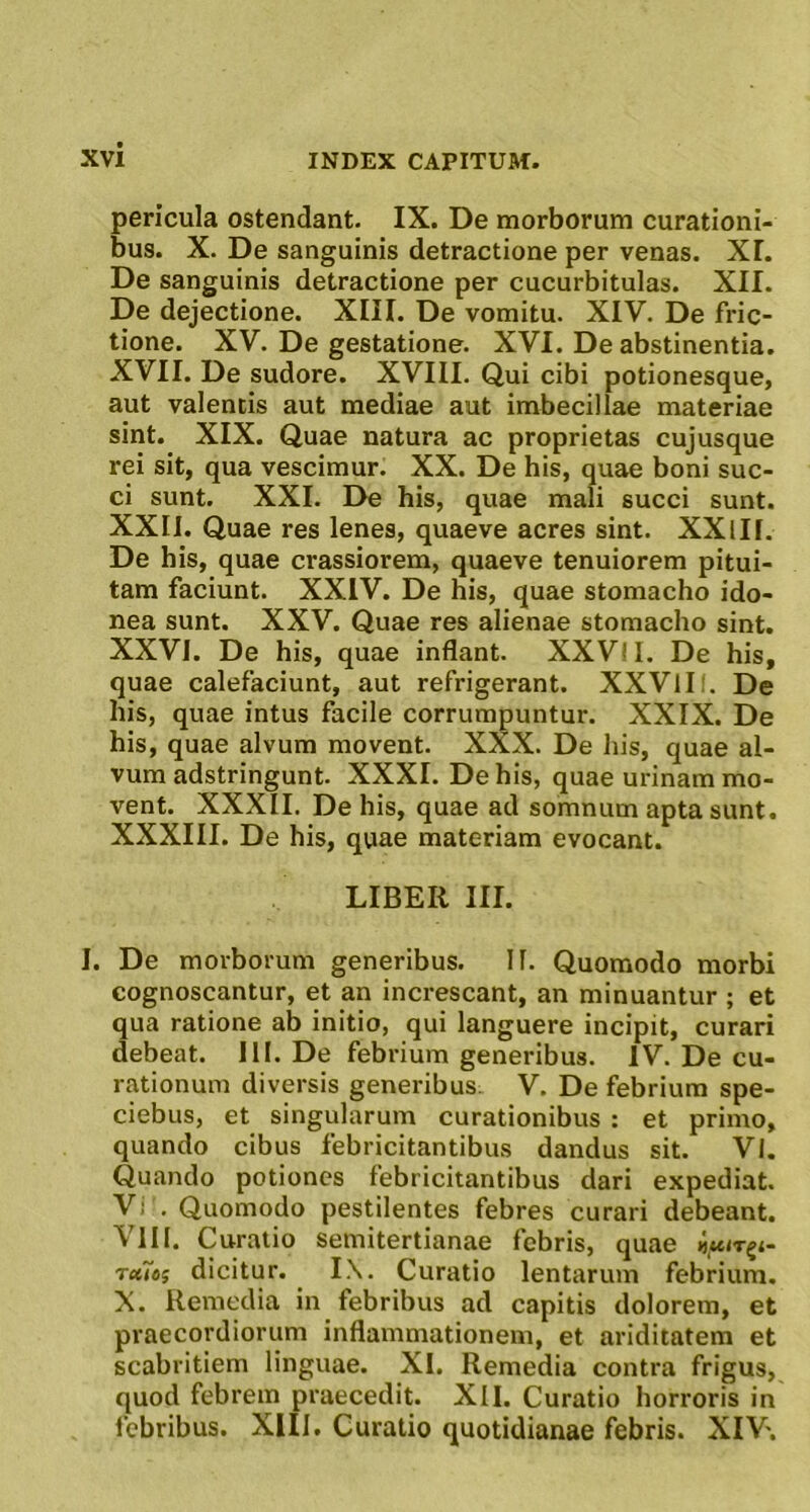 pericula ostendant. IX. De morborum curationi- bus. X. De sanguinis detractione per venas. XI. De sanguinis detractione per cucurbitulas. XII. De dejectione. XIII. De vomitu. XIV. De fric- tione. XV. De gestatione. XVI. De abstinentia. XVII. De sudore. XVIII. Qui cibi potionesque, aut valentis aut mediae aut imbecillae materiae sint. XIX. Quae natura ac proprietas cujusque rei sit, qua vescimur. XX. De his, quae boni suc- ci sunt. XXL De his, quae mali succi sunt. XXII. Quae res lenes, quaeve acres sint. XXlII. De his, quae crassiorem, quaeve tenuiorem pitui- tam faciunt. XXIV. De his, quae stomacho ido- nea sunt. XXV. Quae res alienae stomacho sint. XXVI. De his, quae inflant. XXVII. De his, quae calefaciunt, aut refrigerant. XXVIII. De his, quae intus facile corrumpuntur. XXIX. De his, quae alvum movent. XXX. De liis, quae al- vum adstringunt. XXXI. De his, quae urinam mo- vent. XXXII. De his, quae ad somnum apta sunt. XXXIII. De his, quae materiam evocant. LIBER III. I. De morborum generibus. II. Quomodo morbi cognoscantur, et an increscant, an minuantur ; et qua ratione ab initio, qui languere incipit, curari debeat. III. De febrium generibus. IV. De cu- rationum diversis generibus V. De febrium spe- ciebus, et singularum curationibus : et primo, quando cibus febricitantibus dandus sit. VI. Quando potiones febricitantibus dari expediat. Vi . Quomodo pestilentes febres curari debeant. VIII. Curatio semitertianae febris, quae Tcttoi dicitur. IX. Curatio lentarum febrium. X. Remedia in febribus ad capitis dolorem, et praecordiorum inflammationem, et ariditatem et scabritiem linguae. XI. Remedia contra frigus, quod febrem praecedit. XII. Curatio horroris in febribus. XIII. Curatio quotidianae febris. XIV.