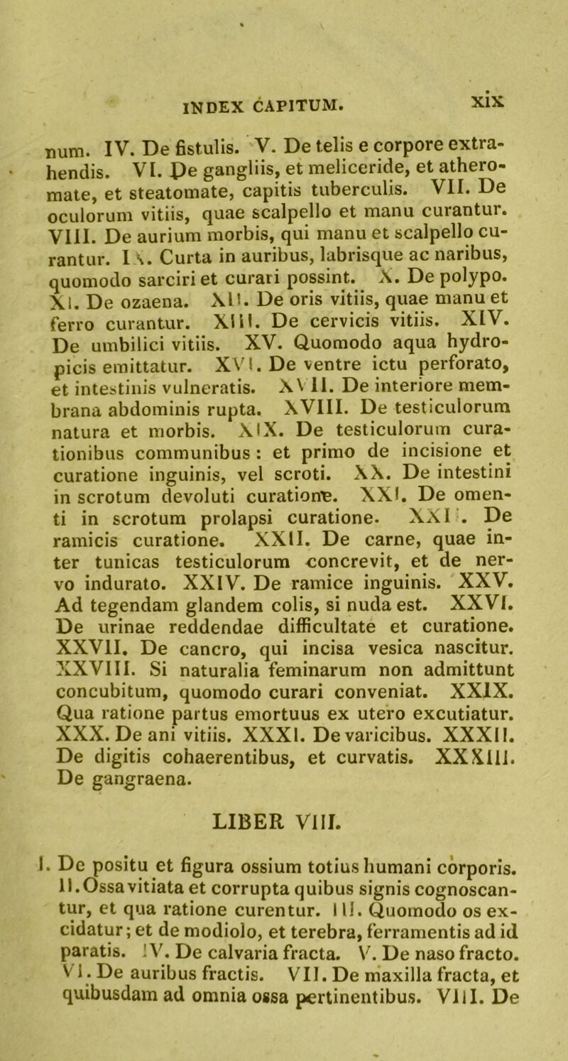 num. IV. De fistulis. V. De telis e corpore extra- hendis. VI. Pe gangliis, et meliceride, et athero- mate, et steatomate, capitis tuberculis. VII. De oculorum vitiis, quae scalpello et manu curantur. VIII. De aurium morbis, qui manu et scalpello cu- rantur. l A. Curta in auribus, labrisque ac naribus, quomodo sarciri et curari possint. X. De polypo. XI. De ozaena. XD. De oris vitiis, quae manu et ferro curantur. XIII. De cervicis vitiis. XIV. De umbilici vitiis. XV. Quomodo aqua hydro- picis emittatur. XVI. De ventre ictu perforato, et intestinis vulneratis. X\ II. De interiore mem- brana abdominis rupta. XVIII. De testiculorum natura et morbis. XIX. De testiculorum cura- tionibus communibus : et primo de incisione et curatione inguinis, vel scroti. XX. De intestini in scrotum devoluti curationp. XXI. De omen- ti in scrotum prolapsi curatione. XXI . De ramicis curatione. XXII. De carne, quae in- ter tunicas testiculorum concrevit, et de ner- vo indurato. XXIV. De ramice inguinis. XXV. Ad tegendam glandem colis, si nuda est. XXVI. De urinae reddendae difficultate et curatione. XXVII. De cancro, qui incisa vesica nascitur. XXVIII. Si naturalia feminarum non admittunt concubitum, quomodo curari conveniat. XXIX. Qua ratione partus emortuus ex utero excutiatur. XXX. De ani vitiis. XXXI. De varicibus. XXXII. De digitis cohaerentibus, et curvatis. XXXlIl. De gangraena. LIBER VIII. I. De positu et figura ossium totius Immani corporis. II. Ossa vitiata et corrupta quibus signis cognoscan- tur, et qua ratione curentur. 1U. Quomodo os ex- cidatur; et de modiolo, et terebra, ferramentis ad id paratis. IV. De calvaria fracta. V. De naso fracto. VI . De auribus fractis. VII. De maxilla fracta, et quibusdam ad omnia ossa pertinentibus. Vili. De