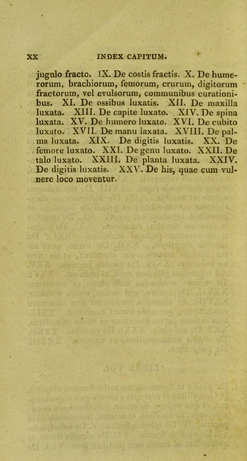 jugulo fracto. iX. De costis fractis. X. De hume- rorum, brachiorum, femorum, crurum, digitorum fractorum, vel evulsorum, communibus curationi- bus. XI. De ossibus luxatis. XII. De maxilla luxata. XIII. De capite luxato. XIV. De spina luxata. XV. De humero luxato. XVI. De cubito luxato. XVII. De manu laxata. XVIII. Depal- ma luxata. XIX. De digitis luxatis. XX. De femore luxato. XXI. De genu luxato. XXII. De talo luxato. XXIII. De planta luxata. XXIV. De digitis luxatis. XXV. De his, quae cum vul- nere loco moventur.