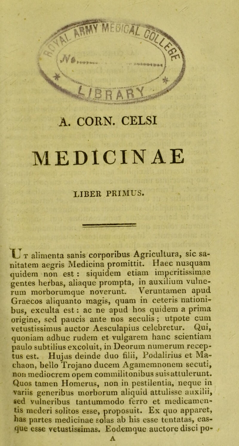 MEDICINAE LIBER PRIMUS. r T alimenta sanis corporibus Agricultura, sic sa- nitatem aegris Medicina promittit. Haec nusquam quidem non est : siquidem etiam imperitissimae gentes herbas, aliaque prompta, in auxilium vulne- rum morborumque noverunt. Veruntamen apud Graecos aliquanto magis, quam in ceteris nationi- bus, exculta est: ac ne apud hos quidem a prima origine, sed paucis ante nos seculis; utpote cuni vetustissimus auctor Aesculapius celebretur. Qui, quoniam adhuc rudem et vulgarem hanc scientiam paulo subtilius excoluit, in Deorum numerum recep- tus est. Hujus deinde duo filii, Podalirius et Ma- chaon, bello Trojano ducem Agamemnonem secuti, non mediocrem opem commilitonibus suisattulerunt. Quos tamen Homerus, non in pestilentia, neque in variis generibus morborum aliquid attulisse auxilii, sed vulneribus tantummodo ferro et medicamen- tis mederi solitos esse, proposuit. Ex quo apparet, has partes medicinae solas ab his esse tentatas, eas- que esse vetustissimas. Eodemque auctore disci po-