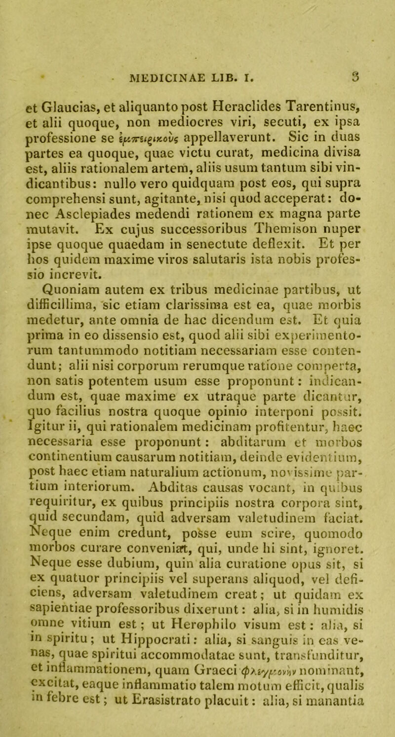 et Glaucias, et aliquanto post Heraclides Tai‘entinus, et alii quoque, non mediocres viri, secuti, ex ipsa professione se \y,7ru^tKovi appellaverunt. Sic in duas partes ea quoque, quae victu curat, medicina divisa est, aliis rationalem artem, aliis usura tantum sibi vin- dicantibus: nullo vero quidquara post eos, qui supra comprehensi sunt, agitante, nisi quod acceperat: do- nec Asclepiades medendi rationem ex magna parte mutavit. Ex cujus successoribus Themison nuper ipse quoque quaedam in senectute deflexit. Et per hos quidem maxime viros salutaris ista nobis profes- sio increvit. Quoniam autem ex tribus medicinae partibus, ut difficillima, sic etiam clarissima est ea, quae morbis medetur, ante omnia de hac dicendum est. Et quia prima in eo dissensio est, quod alii sibi experimento- rum tantummodo notitiam necessariam esse conten- dunt; alii nisi corporum rerumque ratione comperta, non satis potentem usum esse proponunt: indican- dum est, quae maxime ex utraque parte dicantur, quo facilius nostra quoque opinio interponi possit. Igitur ii, qui rationalem medicinam profitentur, haec necessaria esse proponunt: abditarum et morbos continentium causarum notitiam, deinde evidentium, post haec etiam naturalium actionum, no' issime par- tium interiorum. Abditas causas vocant, in quibus requiritur, ex quibus principiis nostra corpora sint, quid secundam, quid adversam valetudinem faciat. Neque enim credunt, pofese eum scire, quomodo morbos curare conveniart, qui, unde hi sint, ignoret. Neque esse dubium, quin alia curatione opus sit, si ex quatuor principiis vel superans aliquod, vel defi- ciens, adversam valetudinem creat; ut quidam ex sapientiae professoribus dixerunt: alia, si in humidis omne vitium est; ut Herophilo visum est: alia, si m spiritu; ut Hippocrati: alia, si sanguis in cas ve- nas, quae spiritui accommodatae sunt, transfunditur, et inflammationem, quam Graeci nominant, excitat, eaque inflammatio talem motum efficit, qualis in febre est; ut Erasistrato placuit: alia, si manantia