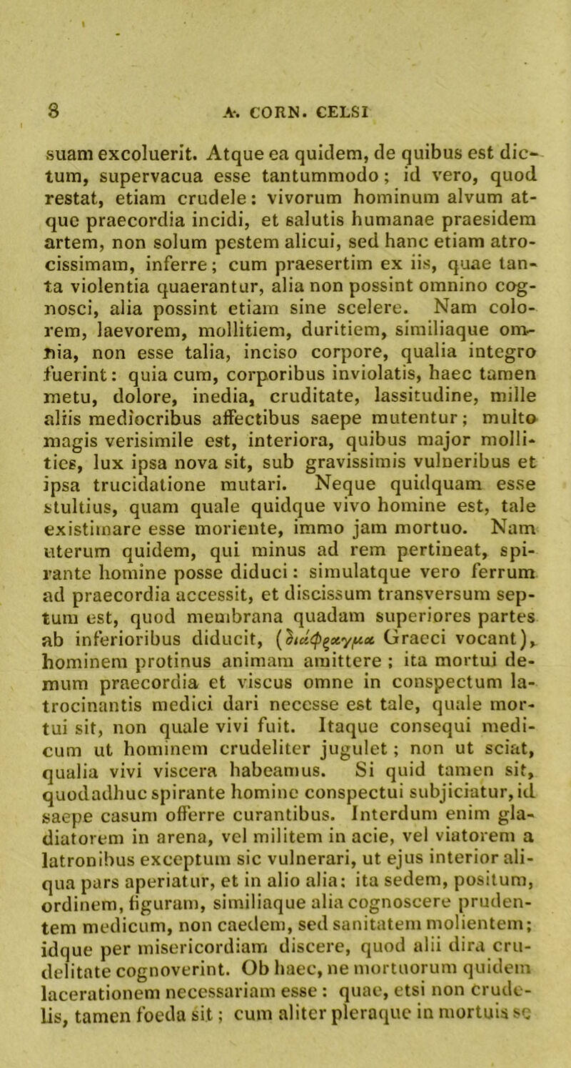 suam excoluerit. Atque ea quidem, de quibus est dic- tum, supervacua esse tantummodo; id vero, quod restat, etiam crudele: vivorum hominum alvum at- que praecordia incidi, et salutis humanae praesidera artem, non solum pestem alicui, sed hanc etiam atro- cissimam, inferre; cum praesertim ex iis, quae tan- ta violentia quaerantur, alia non possint omnino cog- nosci, alia possint etiam sine scelere. Nam colo- rem, laevorem, mollitiem, duritiem, similiaque on> nia, non esse talia, inciso corpore, qualia integro fuerint: quia cum, corporibus inviolatis, haec tamen metu, dolore, inedia, cruditate, lassitudine, mille aliis mediocribus affectibus saepe mutentur; multo magis verisimile est, interiora, quibus major molli- ties, lux ipsa nova sit, sub gravissimis vulneribus et ipsa trucidatione mutari. Neque quidquam esse stultius, quam quale quidque vivo homine est, tale existimare esse moriente, immo jam mortuo. Nam uterum quidem, qui minus ad rem pertineat, spi- rante homine posse diduci: simulatque vero ferrum ad praecordia accessit, et discissum transversum sep- tum est, quod membrana quadam superiores partes ab inferioribus diducit, {}iu<p^xyf^ct Graeci vocant), hominem protinus animam amittere : ita mortui de- mum praecordia et viscus omne in conspectum la- trocinantis medici dari necesse est tale, quale mor- tui sit, non quale vivi fuit. Itaque consequi medi- cum ut hominem crudeliter jugulet; non ut sciat, qualia vivi viscera habeamus. Si quid tamen sit, quodadhuc spirante homine conspectui subjiciatur, id saepe casum offerre curantibus. Interdum enim gla- diatorem in arena, vel militem in acie, vel viatorem a latronibus exceptum sic vulnerari, ut ejus interior ali- qua pars aperiatur, et in alio alia; ita sedem, positum, ordinem, figuram, similiaque alia cognoscere pruden- tem medicum, non caedem, sed sanitatem molientem; idque per misericordiam discere, quod alii dira cru- delitate cognoverint. Ob haec, ne mortuorum quidem lacerationem necessariam esse : quae, etsi non crude- lis, tamen foeda sit; cum aliter pleraque in mortuis se