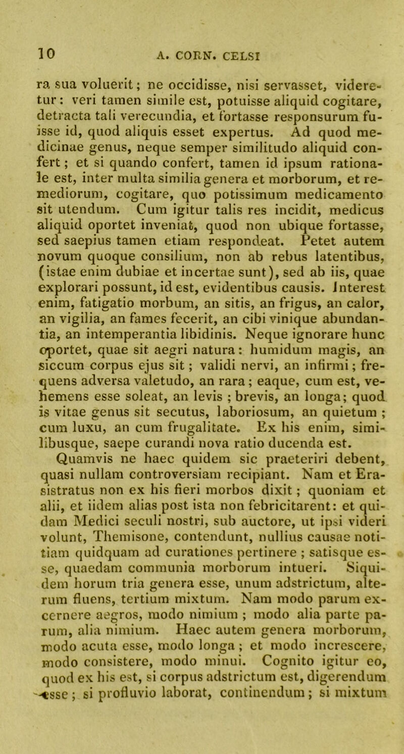 ra sua voluerit; ne occidisse, nisi servasset, videre- tur : veri tamen simile est, potuisse aliquid cogitare, detracta tali verecundia, et fortasse responsurum fu- isse id, quod aliquis esset expertus. Ad quod me- dicinae genus, neque semper similitudo aliquid con- fert ; et si quando confert, tamen id ipsum rationa- le est, inter multa similia genera et morborum, et re- mediorum, cogitare, quo potissimum medicamento sit utendum. Cum igitur talis res incidit, medicus aliquid oportet inveniat, quod non ubique fortasse, sed saepius tamen etiam respondeat. Petet autem novum quoque consilium, non ab rebus latentibus, (istae enim dubiae et incertae sunt), sed ab iis, quae explorari possunt, id est, evidentibus causis. Jnterest enim, fatigatio morbum, an sitis, an frigus, an calor, an vigilia, an fames fecerit, an cibi vinique abundan- tia, an intemperantia libidinis. Neque ignorare hunc oportet, quae sit aegri natura: humidum magis, an siccum corpus ejus sit; validi nervi, an infirmi; fre- quens adversa valetudo, an rara; eaque, cum est, ve- hemens esse soleat, an levis ; brevis, an longa; quod is vitae genus sit secutus, laboriosum, an quietum ; cum luxu, an cum frugalitate. Ex his enim, simi- libusque, saepe curandi nova ratio ducenda est. Quamvis ne haec quidem sic praeteriri debent, quasi nullam controversiam recipiant. Nam et Era- sistratus non ex his fieri morbos dixit; quoniam et alii, et iidem alias post ista non febricitarent: et qui- dam Medici seculi nostri, sub auctore, ut ipsi videri volunt, Themisone, contendunt, nullius causas noti- tiam quidquam ad curationes pertinere ; satisque es- se, quaedam communia morborum intueri. Siqui- dem horum tria genera esse, unum adstrictum, alte- rum fluens, tertium mixtum. Nam modo parum ex- cernere aegros, modo nimium ; modo alia parte pa- rum, alia nimium. Haec autem genera morborum, modo acuta esse, modo longa ; et modo increscere, modo consistere, modo minui. Cognito igitur eo, quod ex his est, si corpus adstrictum est, digerendum '-«sse; si profluvio laborat, continendum; si mixtum