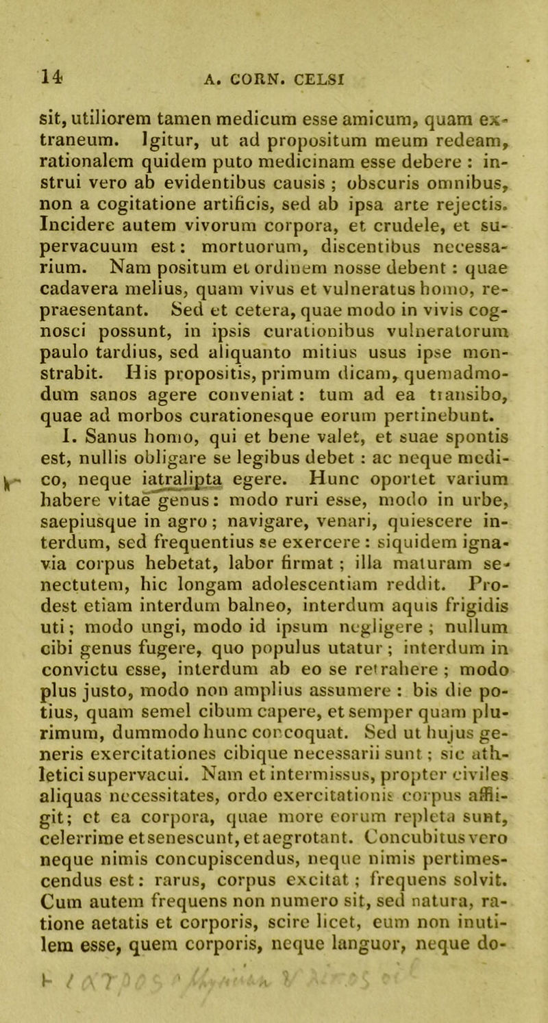 sit, utiliorem tamen medicum esse amicum, quam ex- traneum. Igitur, ut ad propositum meum redeam, rationalem quidem puto medicinam esse debere : in- strui vero ab evidentibus causis ; obscuris omnibus, non a cogitatione artificis, sed ab ipsa arce rejectis. Incidere autem vivorum corpora, et crudele, et su- pervacuum est: mortuorum, discentibus necessa- rium. Nam positum et ordinem nosse debent : quae cadavera melius, quam vivus et vulneratus homo, re- praesentant. Sed et cetera, quae modo in vivis cog- nosci possunt, in ipsis curationibus vulneratorum paulo tardius, sed aliquanto mitius usus ipse mon- strabit. His propositis, primum dicam, quemadmo- dum sanos agere conveniat: tum ad ea transibo, quae ad morbos curationesque eorum pertinebunt. I. Sanus homo, qui et bene valet, et suae spontis est, nullis obligare se legibus debet : ac neque medi- co, neque iatralipta egere. Hunc oportet varium habere vitae genus: modo ruri esse, modo in urbe, saepiusque in agro; navigare, venari, quiescere in- terdum, sed frequentius se exercere : siquidem igna- via corpus hebetat, labor firmat; illa maturam se- nectutem, hic longam adolescentium reddit. Pro- dest etiam interdum balneo, interdum aquis frigidis uti; modo ungi, modo id ipsum negligere ; nullum cibi genus fugere, quo populus utatur ; interdum in convictu esse, interdum ab eo se retrahere ; modo plus justo, modo non amplius assumere : bis die po- tius, quam semel cibum capere, etsemperquam plu- rimum, dummodo hunc concoquat. Sed ut hujus ge- neris exercitationes cibique necessarii sunt; sic ath- letici supervacui. Nam et intermissus, propter civiles aliquas necessitates, ordo exercitationis corpus affli- git; ct ea corpora, quae more eorum repleta sunt, celerrime etsenescunt,etaegrotant. Concubitus vero neque nimis concupiscendus, neque nimis pertimes- cendus est: rarus, corpus excitat; frequens solvit. Cum autem frequens non numero sit, sed natura, ra- tione aetatis et corporis, scire licet, eum non inuti- lem esse, quem corporis, neque languor, neque do-