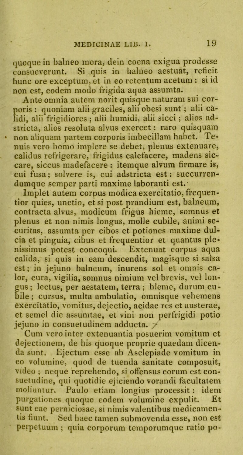 quoque in balneo mora, dein coena exigua prodesse consueverunt. Si quis in balneo aestuat, reficit hunc ore exceptum, et in eo retentura acetum ; si id non est, eodem modo frigida aqua assumta. Ante omnia autem norit quisque naturam sui cor- poris : quoniam alii graciles, alii obesi sunt; alii ca- lidi, alii frigidiores ; alii humidi, alii sicci; alios ad- stvicta, alios resoluta alvus exercet: raro quisquam • non aliquam partem corporis imbecillam habet. Te- nuis vero homo implere se debet, plenus extenuare, calidus refrigerare, frigidus calefacere, madens sic- care, siccus madefacere ; itemque alvum firmare is, cui fusa; solvere is, cui adstricta est: succurren- dumque semper parti maxime laboranti est. ■ Implet autem corpus modica exercitatio, frequen- tior quies, unctio, etsi post prandium est, balneum, contracta alvus, modicum frigus hieme, somnus et plenus et non nimis longus, molle cubile, animi se- curitas, assumta per cibos et potiones maxime dul- cia et pinguia, cibus et frequentior et quantus ple- nissimus potest concoqui. Extenuat corpus aqua calida, si quis in eam descendit, magisque si salsa est; in jejuno balneum, inurens sol et omnis ca- lor, cura, vigilia, somnus nimium vel brevis, vel lon- gus; lectus, per aestatem, terra; hieme, durum cu- bile ; cursus, multa ambulatio, omnisque vehemens exercitatio, vomitus, dejectio, acidae res et austerae, et semel die assunitae, et vini non perfrigidi potio jejuno in consuetudinem adducta. / Cum vero inter extenuantia posuerim vomitum et dejectionem, de his quoque proprie quaedam dicen- da sunt. Ejectum esse ab Asclepiade vomitum in eo volumine, quod de tuenda sanitate composuit, video ; neque reprehendo, si offensus eorum est con- suetudine, qui quotidie ejiciendo vorandi facultatem moliuntur. Paulo etiam longius processit: idem purgationes quoque eodem volumine expulit. Et sunt eae perniciosae, si nimis valentibus medicamen- tis fiunt. Sed haec tamen submovenda esse, non est perpetuum ; quia corporum temporumque ratio po-