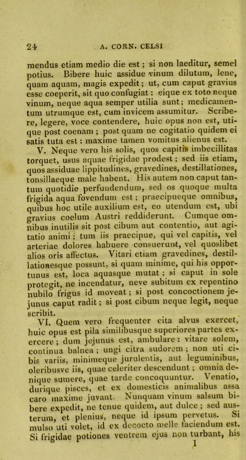 mendus etiam medio die est; si non laeditur, semel potius. Bibere huic assidue vinum dilutum, lene, quam aquam, magis expedit; ut, cum caput gravius esse coeperit, sit quo confugiat: eique ex toto neque vinum, neque aqua semper utilia sunt; medicamen- tum utruraque est, cum invicem assumitur. Scribe- re, legere, voce contendere, huic opus non est, uti- que post coenam ; post quam ne cogitatio quidem ei satis tuta est: maxime tamen vomitus alienus est. V. Neque vero his solis, quos capitis imbecillitas torquet, usus aquae frigidae prodest; sed iis etiam, quos assiduae lippitudines, gravedines, destillationes, tonsillaeque male habent. His autem non caput tan- tum quotidie perfundendum, sed os quoque multa frigida aqua fovendum est; praecipueque omnibus, quibus hoc utile auxilium est, eo utendum est, ubi gravius coelum Austri reddiderunt. Cumque om- nibus inutilis sit post cibum aut contentio, aut agi- tatio animi; tum iis praecipue, qui vel capitis, vel arteriae dolores habuere consuerunt, vel quoslibet alios oris affectus. Vitari etiam gravedines, destil- lationesque possunt, si quam minime, qui his oppor- tunus est, loca aquasque mutat ; si caput in sole protegit, ne incendatur, neve subitum ex repentino nubilo frigus id moveat; si post concoctionem je- junus caput radit; si post cibum neque legit, neque scribit. VI. Quem vero frequenter cita alvus exercet, huic opus est pila similibusque superiores partes ex- ercere ; dum jejunus est, ambulaie i vitare solem, continua balnea ; ungi citra sudorem ; non uti ci- bis variis, minimeque jurulentis, aut leguminibus, oleribusve iis, quae celeriter descendunt; omnia de- nique sumere, quae tarde concoquuntur. Venatio, durique pisces, et ex domesticis animalibus assa caro^maxime juvant. Nunquam vinum salsum bi- bere expedit, ne tenue quidem, aut dulce ; sed aus- terum, et plenius, neque id ipsum pervetus. Si mulso uti volet, id ex decocto meile laciendum est.