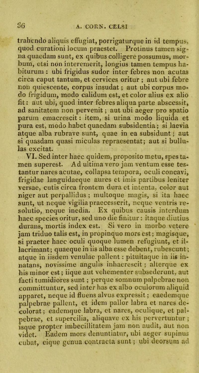 S6 trahendo aliquis effugiat, porrigaturque in id tempu», quod curationi locum praestet. Protinus tamen sig- na quaedam sunt, ex quibus colligere possumus, mor- bum, etsi non interemerit, longius tamen tempus ha- biturum : ubi frigidus sudor inter febres non acutas circa caput tantum, et cervices oritur ; aut ubi febre non quiescente, corpus insudat; aut ubi corpus mo- do frigidum, modo calidum est, et color alius ex alio bt: aut ubi, quod inter febres aliqua parte abscessit, ad sanitatem non pervenit; aut ubi aeger pro spatio parum emacrescit: item, si urina modo liquida et pura est, modo habet quaedam subsidentia; si laevia atque alba rubrave sunt, quae in ea subsidunt; aut si quasdam quasi miculas repraesentat; aut si bullu- las excitat. VI. Sed inter haec quidem, proposito metu, spes ta- men superest. Ad ultima vero jam ventum esse tes- tantur nares acutae, collapsa tempora, oculi concavi, frigidae languidaeque aures et imis partibus leniter versae, cutis circa frontem dura et intenta, color aut niger aut perpallidus; multoque magis, si ita haec sunt, ut neque vigilia praecesserit, neque ventris re- solutio, neque inedia. Ex quibus causis interdum haec species oritur, sed uno die finitur: itaque diutius durans, mortis index est. Si vero in morbo vetere jam triduo talis est, in propinquo mors est; magisque, si praeter haec oculi quoque lumen refugiunt, et il- lacrimant; quaeque in iis alba esse debent, rubescunt; atque in iisdem venulae pallent: pituitaque in iis in- natans, novissime angulis inhaerescit; alterque ex bis minor est; iique aut vehementer subsederunt, aut facti tumidiores sunt; perque somnum palpebrae non committuntur, sed inter has ex albo oculorum aliquid apparet, neque id fluens alvus expressit; caedemque palpebrae pallent, et idem pallor labra et nares de- colorat; eademque labra, et nares, oculique, et pal- pebrae, et supercilia, aliquave ex his pervertuntur ; isque propter imbecillitatem jam non audit, aut non videt. Eadem mors denuntiatur, ubi aeger supinus cubat, eique genua contracta sunt; ubi deorsum ad