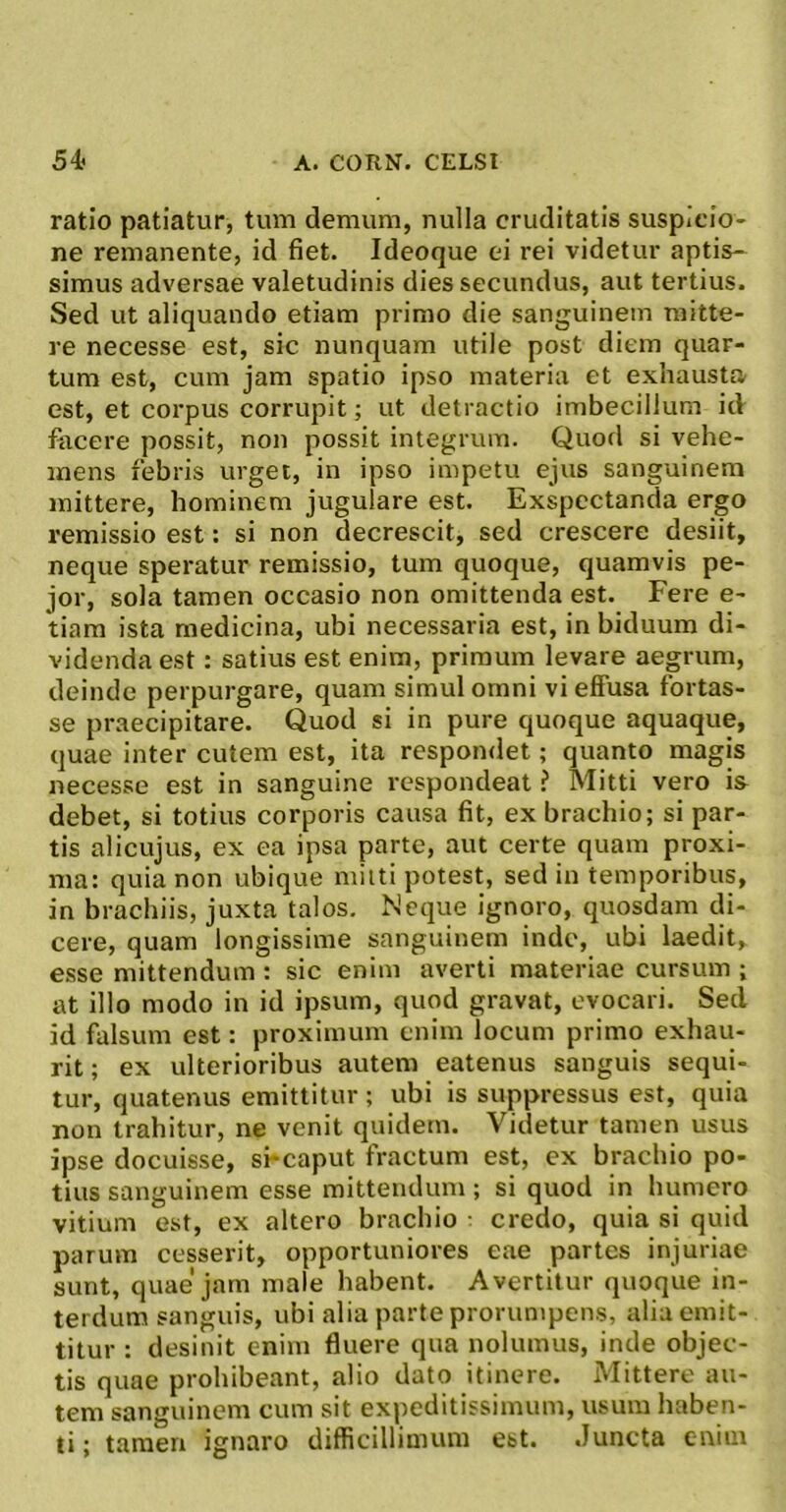 ratio patiatur, tum demum, nulla cruditatis suspicio- ne remanente, id fiet. Ideoque ei rei videtur aptis- simus adversae valetudinis dies secundus, aut tertius. Sed ut aliquando etiam primo die sanguinem mitte- re necesse est, sic nunquam utile post diem quar- tum est, cum jam spatio ipso materia et exhausta est, et corpus corrupit; ut detractio imbecillum id facere possit, non possit integrum. Quod si vehe- mens febris urget, in ipso impetu ejus sanguinem mittere, hominem jugulare est. Exspectanda ergo remissio est: si non decrescit, sed crescere desiit, neque speratur remissio, tum quoque, quamvis pe- jor, sola tamen occasio non omittenda est. Fere e- tiam ista medicina, ubi necessaria est, in biduum di- videnda est: satius est enim, primum levare aegrum, deinde perpurgare, quam simul omni vi effusa fortas- se praecipitare. Quod si in pure quoque aquaque, quae inter cutem est, ita respondet; quanto magis necesse est in sanguine respondeat ? Mitti vero is debet, si totius corporis causa fit, ex brachio; si par- tis alicujus, ex ea ipsa parte, aut certe quam proxi- ma: quia non ubique miiti potest, sed in temporibus, in brachiis, juxta talos. Neque ignoro, quosdam di- cere, quam longissime sanguinem inde, ubi laedit, esse mittendum : sic enim averti materiae cursum ; at illo modo in id ipsum, quod gravat, evocari. Sed id falsum est: proximum enim locum primo exhau- rit ; ex ulterioribus autem eatenus sanguis sequi- tur, quatenus emittitur ; ubi is suppressus est, quia non trahitur, ne venit quidem. Videtur tamen usus ipse docuisse, sfeaput fractum est, ex brachio po- tius sanguinem esse mittendum; si quod in humero vitium est, ex altero brachio ^ credo, quia si quid parum cesserit, opportuniores eae partes injuriae sunt, quae'jam male habent. Avertitur quoque in- terdum sanguis, ubi alia parte prorumpens, alia emit- titur : desinit enim fluere qua nolumus, inde objec- tis quae prohibeant, alio dato itinere. Mittere au- tem sanguinem cum sit expeditissimum, usum haben- ti ; tamen ignaro difficillimum est. Juncta enim