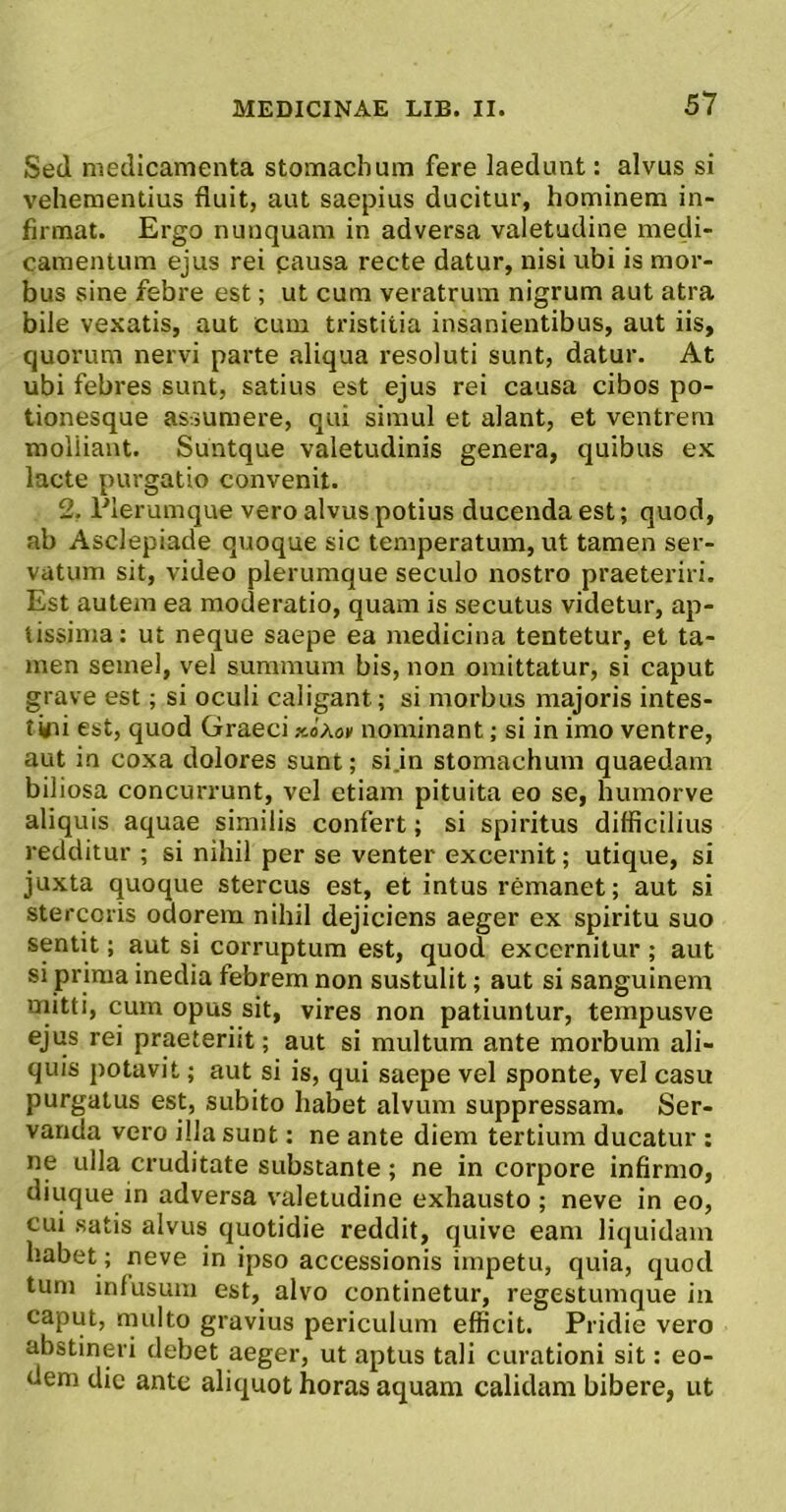 Sed medicamenta stomachum fere laedunt: alvus si vehementius fluit, aut saepius ducitur, hominem in- firmat. Ergo nunquam in adversa valetudine medi- camentum ejus rei gausa recte datur, nisi ubi is mor- bus sine febre est; ut cum veratrum nigrum aut atra bile vexatis, aut cum tristitia insanientibus, aut iis, quorum nervi parte aliqua resoluti sunt, datur. At ubi febres sunt, satius est ejus rei causa cibos po- tionesque assumere, qui simul et alant, et ventrem molliant. Suntque valetudinis genera, quibus e.x lacte purgatio convenit. 2. Plerumque vero alvus potius ducenda est; quod, ab Asclepiade quoque sic temperatum, ut tamen ser- vatum sit, video plerumque seculo nostro praeteriri. Est autem ea moderatio, quam is secutus videtur, ap- tissima: ut neque saepe ea medicina tentetur, et ta- men semel, vel summum bis, non omittatur, si caput grave est; si oculi caligant; si morbus majoris intes- tini est, quod Graeci xoAov nominant; si in imo ventre, aut in coxa dolores sunt; si.in stomachum quaedam biliosa concurrunt, vel etiam pituita eo se, humorve aliquis aquae similis confert; si spiritus difficilius redditur ; si nihil per se venter excernit; utique, si juxta quoque stercus est, et intus remanet; aut si stercoris odorem nihil dejiciens aeger ex spiritu suo sentit; aut si corruptum est, quod excernitur ; aut si prima inedia febrem non sustulit; aut si sanguinem rnitti, cum opus sit, vires non patiuntur, tempusve ejus rei praeteriit; aut si multum ante morbum ali- quis potavit; aut si is, qui saepe vel sponte, vel casu purgatus est, subito habet alvum suppressam. Ser- vanda vero illa sunt: ne ante diem tertium ducatur : ne ulla cruditate substante; ne in corpore infirmo, diuque in adversa valetudine exhausto; neve in eo, cui satis alvus quotidie reddit, quive eam liquidam habet; neve in ipso accessionis impetu, quia, quod tum infusum est, alvo continetur, regestumque in caput, multo gravius periculum efficit. Pridie vero abstineri debet aeger, ut aptus tali curationi sit: eo- dem dic ante aliquot horas aquam calidam bibere, ut