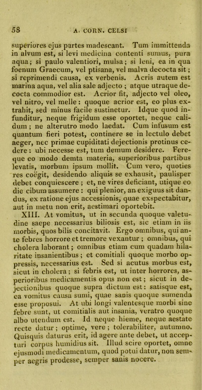 superiores ejus partes madescant. Tum immittenda in alvum est, si levi medicina contenti sumus, pura aqua; si paulo valentiori, mulsa; si leni, ea in qua foenum Graecum, vel ptisana, vel malva decocta sit; si reprimendi causa, ex verbenis. Acris autem est marina aqua, vel alia sale adjecto ; atque utraque de- cocta commodior est. Acrior fit, adjecto vel oleo, vel nitro, vel meile: quoque acrior est, eo plus ex- trahit, sed minus facile sustinetur. Idque quod in- funditur, neque frigidum esse oportet, neque cali- dum ; ne alterutro modo laedat. Cum infusum est quantum fieri potest, continere se in lectulo debet aeger, nec primae cupiditati dejectionis protinus ce- dere : ubi necesse est, tum demum desidere. Fere- que eo modo demta materia, superioribus partibus levatis, morbum ipsum mollit. Cum vero, quoties res coegit, desidendo aliquis se exliausil, paulisper debet conquiescere ; et, ne vires deficiant, utique eo die cibum assumere : qui plenior, an exiguus sit dan- dus, ex ratione ejus accessionis, quae exspectabitur, aut in metu non erit, aestimari oportebit. XIII. At vomitus, ut in secunda quoque valetu- dine saepe necessarius biliosis est, sic etiam in iis morbis, quos bilis concitavit. Ergo omnibus, qui an- te febres horrore et tremore vexantur ; omnibus, qui cholera laborant; omnibus etiam cum quadam hila- ritate insanientibus ; et comitiali quoque morbo op- pressis, necessarius est. Sed si acutus morbus est, sicut in cholera; si febris est, ut inter horrores, as- perioribus medicamentis opus non est; sicut in de- jectionibus quoque supra dictum est; salisque est, ca vomitus causa sumi, quae sanis quoque sumenda esse proposui. At ubi longi valentesque morbi sine febre sunt, ut comitialis aut insania, veratro quoque albo utendum est. Id neque hieme, neque aestate recte datur ; optime, vere ; tolerabiliter, autumno. Quisquis daturus erit, id agere ante debet, ut accep- turi corpus humidius sit. Illud scire oportet, omne ejusmodi medicamentum, quod potui datur, non sem- per aegris prodesse, semper sanis nocere.