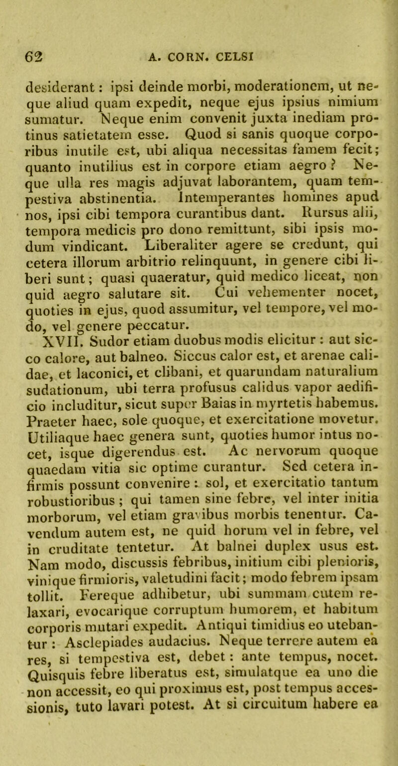 deaiderant: ipsi deinde morbi, moderationem, ut ne- que aliud quam expedit, neque ejus ipsius nimium sumatur. Neque enim convenit juxta inediam pro- tinus satietatem esse. Quod si sanis quoque corpo- ribus inutile est, ubi aliqua necessitas famem fecit; quanto inutilius est in corpore etiam aegro ? Ne- que ulla res magis adjuvat laborantem, quam tem- pestiva abstinentia. Intemperantes homines apud nos, ipsi cibi tempora curantibus dant. Rursus alii, tempora medicis pro dono remittunt, sibi ipsis mo- dum vindicant. Liberaliter agere se credunt, qui cetera illorum arbitrio relinquunt, in genere cibi li- beri sunt; quasi quaeratur, quid medico liceat, non quid aegro salutare sit. Cui vehementer nocet, quoties in ejus, quod assumitur, vel tempore, vel mo- do, vel genere peccatur. XVII. Sudor etiam duobus modis elicitur : aut sic- co calore, aut balneo. Siccus calor est, et arenae cali- dae, et laconici, et clibani, et quarundam naturalium sudationum, ubi terra profusus calidus vapor aedifi- cio includitur, sicut super Baias in myrtetis habemus. Praeter haec, sole quoque, et exercitatione movetur. Utiliaque haec genera sunt, quoties humor intus no- cet, isque digerendus est. Ac nervorum quoque quaedam vitia sic optime curantur. Sed cetera in- firmis possunt convenire : sol, et exercitatio tantum robustioribus ; qui tamen sine febre, vel inter initia morborum, vel etiam gra' ibus morbis tenemur. Ca- vendum autem est, ne quid horum vel in febre, vel in cruditate tentetur. At balnei duplex usus est. Nam modo, discussis febribus, initium cibi plenioris, vinique firmioris, valetudini facit; modo febrem ipsam tollit. Fereque adhibetur, ubi summam ciUem re- laxari, evocarique corruptum humorem, et habitum corporis mutari expedit. Antiqui timidius eo uteban- t-ur : Asclepiades audacius. Neque terrere autem ea res, si tempestiva est, debet: ante tempus, nocet. Quisquis febre liberatus est, simulatque ea uno die non accessit, eo qui proximus est, post tempus acces- sionis, tuto lavari potest. At si circuitum habere ea