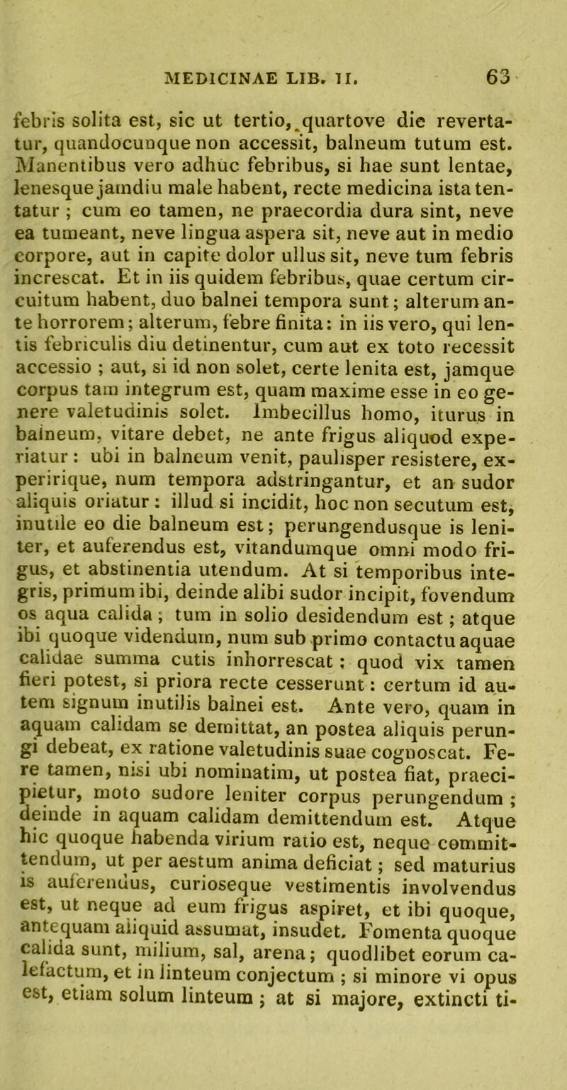 febris solita est, sic ut tertio,^quartove die reverta- tur, quandocunque non accessit, balneum tutum est. Manentibus vero adhuc febribus, si hae sunt lentae, lenesque jamdiu male habent, recte medicina istaten- tatur ; cum eo tamen, ne praecordia dura sint, neve ea tumeant, neve lingua aspera sit, neve aut in medio corpore, aut in capite dolor ullus sit, neve tura febris increscat. Et in iis quidem febribus, quae certum cir- cuitum habent, duo balnei tempora sunt; alterum an- te borrorem; alterum, febre finita: in iis vero, qui len- tis febriculis diu detinentur, cum aut ex toto recessit accessio ; aut, si id non solet, certe lenita est, jamque corpus tam integrum est, quam maxime esse in eo ge- nere valetudinis solet. Imbecillus homo, iturus in balneum, vitare debet, ne ante frigus aliquod expe- riatur : ubi in balneum venit, paulisper resistere, ex- peririque, num tempora adstringantur, et an sudor aliquis oriatur : illud si incidit, hoc non secutum est, inutile eo die balneum est; perungendusque is leni- ter, et auferendus est, vitanduraque omni modo fri- gus, et abstinentia utendum. At si temporibus inte- gris, primum ibi, deinde alibi sudor incipit, fovendum os aqua calida ; tum in solio desidendum est; atque ibi quoque videndum, num sub primo contactu aquae calidae summa cutis inhorrescat; quod vix tamen fieri potest, si priora recte cesserunt: certum id au- tem signum inutilis balnei est. Ante vero, quam in aquam calidam se demittat, an postea aliquis perun- gi debeat, ex ratione valetudinis suae cognoscat. Fe- re tamen, nisi ubi nominatim, ut postea fiat, praeci- pietur, moto sudore leniter corpus perungendum ; deinde in aquam calidam demittendum est. Atque hic quoque habenda virium ratio est, neque commit- tendum, ut per aestum anima deficiat; sed maturius is auierenuus, curioseque vestimentis involvendus est, ut neque ad eum frigus aspiret, et ibi quoque, antequam aiiquid assumat, insudet. Fomenta quoque calida sunt, niilium, sal, arena; quodlibet eorum ca- lefactum, et in linteum conjectum ; si minore vi opus est, etiam solum linteum ; at si majore, extincti ti-