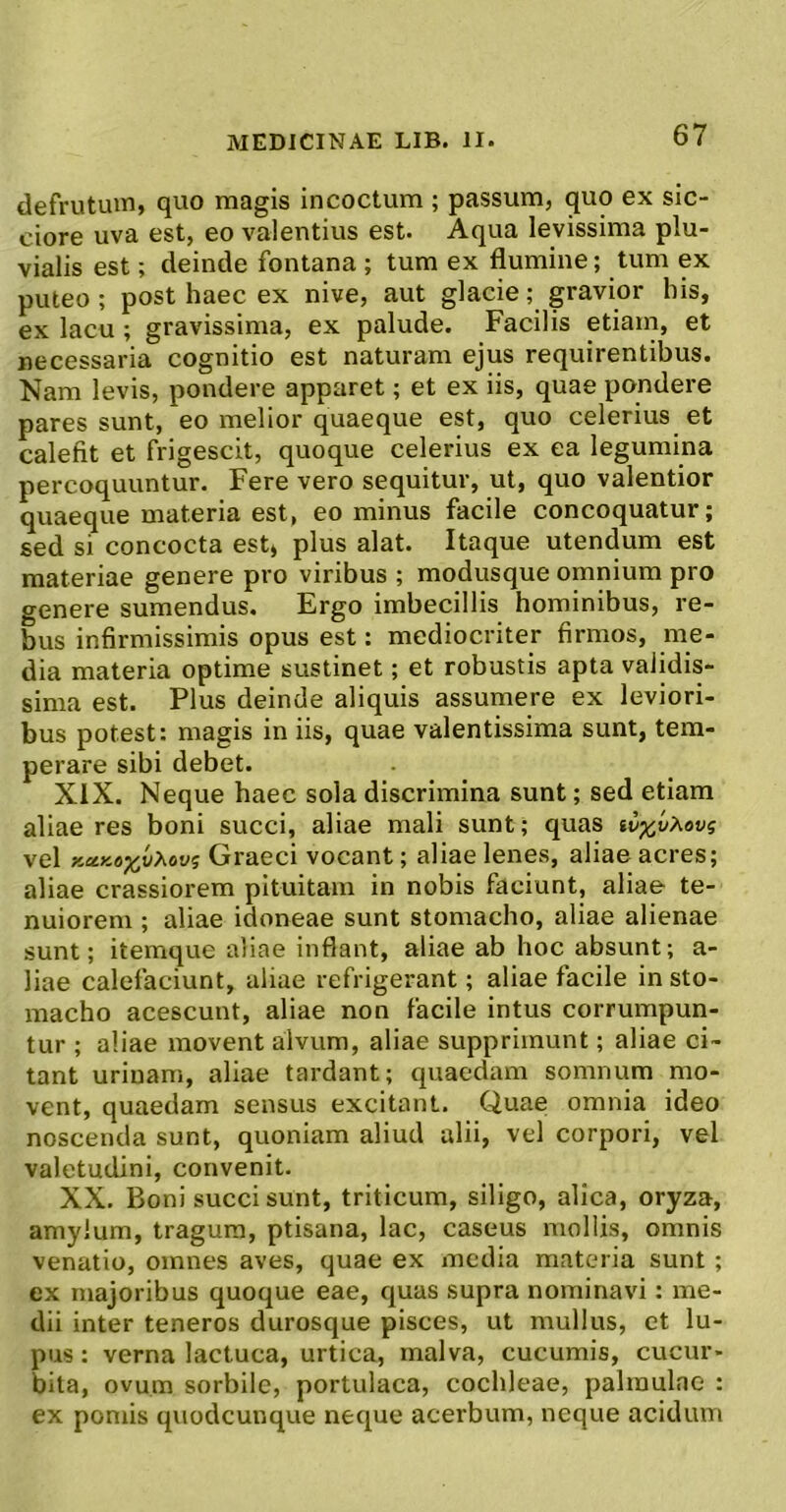 defrutum, quo magis incoctum ; passum, quo ex sic- ciore uva est, eo valentius est. Aqua levissima plu- vialis est; deinde fontana ; tum ex flumine; tum ex puteo; post haec ex nive, aut glacie; gravior his, ex lacu; gravissima, ex palude. Facilis etiam, et necessaria cognitio est naturam ejus requirentibus. Nam levis, pondere apparet; et ex iis, quae pondere pares sunt, eo melior quaeque est, quo celerius et calefit et frigescit, quoque celerius ex ea legumina percoquuntur. Fere vero sequitur, ut, quo valentior quaeque materia est, eo minus facile concoquatur; sed si concocta est, plus alat. Itaque utendum est materiae genere pro viribus ; modusque omnium pro genere sumendus. Ergo imbecillis hominibus, re- bus infirmissimis opus est: mediocriter firmos, me- dia materia optime sustinet; et robustis apta validis- sima est. Plus deinde aliquis assumere ex leviori- bus potest: magis in iis, quae valentissima sunt, tem- perare sibi debet. XIX. Neque haec sola discrimina sunt; sed etiam aliae res boni succi, aliae mali sunt; quas si5;^uAou5 vel KecKoxv>^ovi Graeci vocant; aliae lenes, aliae acres; aliae crassiorem pituitam in nobis faciunt, aliae te- nuiorem ; aliae idoneae sunt stomacho, aliae alienae sunt; itemque aliae inflant, aliae ab hoc absunt; a- liae calefaciunt, aliae refrigerant; aliae facile in sto- macho acescunt, aliae non facile intus corrumpun- tur ; aliae movent alvum, aliae supprimunt; aliae ci- tant urinam, aliae tardant; quaedam somnum mo- vent, quaedam sensus excitant. Quae omnia ideo noscenda sunt, quoniam aliud alii, vel corpori, vel valetudini, convenit. XX. Boni succi sunt, triticum, siligo, alica, oryza, amylum, tragum, ptisana, lac, caseus mollis, omnis venatio, omnes aves, quae ex media materia sunt ; ex majoribus quoque eae, quas supra nominavi: me- dii inter teneros durosque pisces, ut mullus, ct lu- pus : verna lactuca, urtica, malva, cucumis, cucur- bita, ovum sorbile, portulaca, cochleae, palmulae : ex pomis quodcuuque neque acerbum, neque acidum