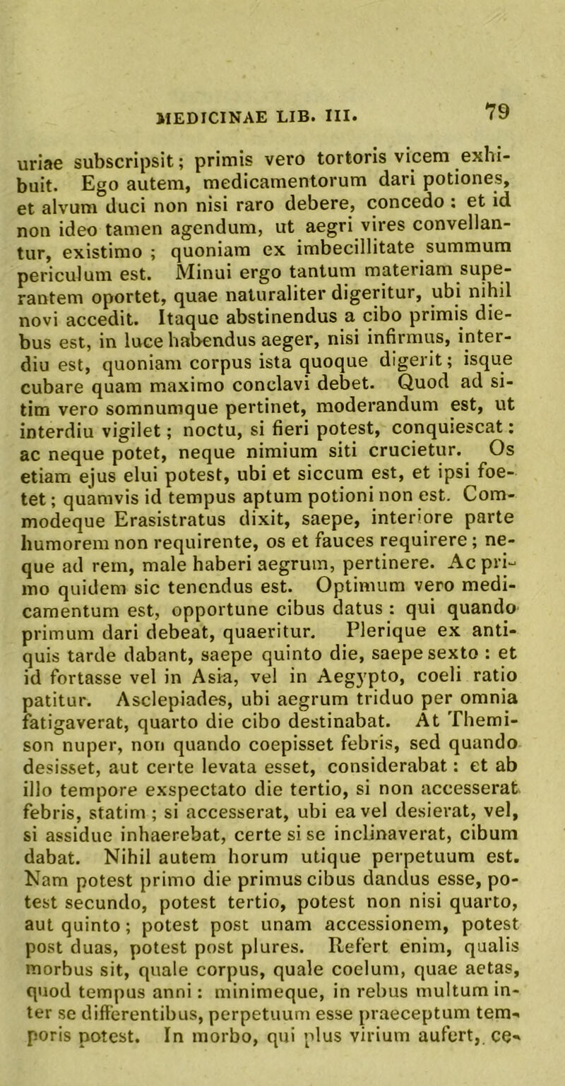 uriae subscripsit; primis vero tortoris vicem exhi- buit. Ego autem, medicamentorum dari potiones, et alvum duci non nisi raro debere, concedo : et id non ideo tamen agendum, ut aegri vires convellan- tur, existimo ; quoniam ex imbecillitate summum periculum est. Minui ergo tantum materiam supe- rantem oportet, quae naturaliter digeritur, ubi nihil novi accedit. Itaque abstinendus a cibo primis die- bus est, in luce habendus aeger, nisi infirmus, inter- diu est, quoniam corpus ista quoque digerit; isque cubare quam maximo conclavi debet. Quod ad si- tim vero somnumque pertinet, moderandum est, ut interdiu vigilet; noctu, si fieri potest, conquiescat: ac neque potet, neque nimium siti crucietur. Os etiam ejus elui potest, ubi et siccum est, et ipsi foe- tet ; quamvis id tempus aptum potioni non est. Com- modeque Erasistratus dixit, saepe, interiore parte humorem non requirente, os et fauces requirere; ne- que ad rem, male haberi aegrum, pertinere. Ac pri- mo quidem sic tenendus est. Optimum vero medi- camentum est, opportune cibus datus : qui quando primum dari debeat, quaeritur. Plerique ex anti- quis tarde dabant, saepe quinto die, saepe sexto : et id fortasse vel in Asia, vel in Aegypto, coeli ratio patitur. Asclepiades, ubi aegrum triduo per omnia fatigaverat, quarto die cibo destinabat. At Themi- son nuper, non quando coepisset febris, sed quando desisset, aut certe levata esset, considerabat: et ab illo tempore exspectato die tertio, si non accesserat febris, statim; si accesserat, ubi ea vel desierat, vel, si assidue inhaerebat, certe si se inclinaverat, cibum dabat. Nihil autem horum utique perpetuum est. Nam potest primo die primus cibus dandus esse, po- test secundo, potest tertio, potest non nisi quarto, aut quinto; potest post unam accessionem, potest post duas, potest post plures. Refert enim, qualis morbus sit, quale corpus, quale coelum, quae aetas, quod tempus anni: minimeque, in rebus multum in- ter se differentibus, perpetuum esse praeceptum tem- poris potest. In morbo, qui plus virium aufert, ce-