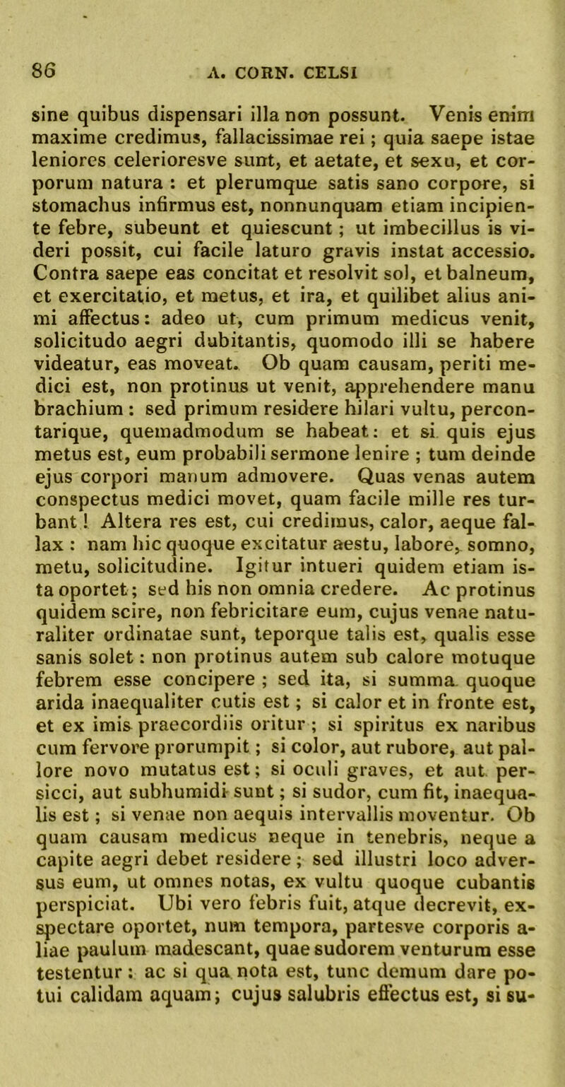 sine quibus dispensari illa non possunt. Venis enim maxime credimus, fallacissimae rei; quia saepe istae leniores celerioresve sunt, et aetate, et sexu, et cor- porum natura : et plerumque satis sano corpore, si stomachus infirmus est, nonnunquam etiam incipien- te febre, subeunt et quiescunt; ut imbecillus is vi- deri possit, cui facile laturo gravis instat accessio. Contra saepe eas concitat et resolvit sol, et balneum, et exercitatio, et metus, et ira, et quilibet alius ani- mi affectus: adeo ut, cura primum medicus venit, solicitudo aegri dubitantis, quomodo illi se habere videatur, eas moveat. Ob quam causam, periti me- dici est, non protinus ut venit, apprehendere manu brachium : sed primum residere hilari vultu, percon- tarique, quemadmodum se habeat; et si quis ejus metus est, eum probabili sermone lenire ; tum deinde ejus corpori manum admovere. Quas venas autem conspectus medici movet, quam facile mille res tur- bant ! Altera res est, cui credimus, calor, aeque fal- lax : nam hic quoque excitatur aestu, labore,, somno, metu, solicitudine. Igitur intueri quidem etiam is- ta oportet; sed his non omnia credere. Ac protinus quidem scire, non febricitare eum, cujus venae natu- raliter ordinatae sunt, teporque talis est, qualis esse sanis solet: non protinus autem sub calore motuque febrem esse concipere ; sed ita, si summa, quoque arida inaequaliter cutis est; si calor et in fronte est, et ex imis praecordiis oritur; si spiritus ex naribus cum fervore prorumpit; si color, aut rubore, aut pal- lore novo mutatus est; si oculi graves, et aut per- sicci, aut subhumidi sunt; si sudor, cum fit, inaequa- lis est; si venae non aequis intervallis moventur. Ob quam causam medicus neque in tenebris, neque a capite aegri debet residere ; sed illustri loco adver- sus eum, ut omnes notas, ex vultu quoque cubantis perspiciat. Ubi vero febris fuit, atque decrevit, ex- spectare oportet, num tempora, partesve corporis a- liae paulum madescant, quae sudorem venturum esse testentur ; ac si qua nota est, tunc demum dare po- tui calidam aquam; cujus salubris efiectus est, si su-