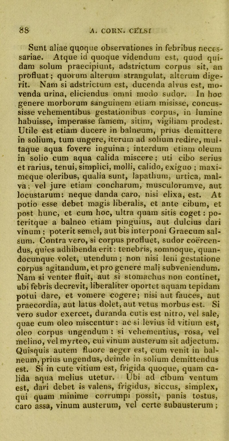 Sunt aliae quoque observationes in febribus neces- sariae. Atque id quoque videndum est, quod qui- dam solum praecipiunt, adstrictum corpus sit, an profluat; quorum alterum strangulat, alterum dige- rit. Nam si adstrictum est, ducenda alvus est, mo- venda urina, eliciendus omni modo sudor. In hoc genere morborum sanguinem etiam misisse, concus- sisse vehementibus gestationibus corpus, in lumine habuisse, imperasse famem, sitim, vigiliam prodest. Utile est etiam ducere in balneum, prius demittere in solium, tum ungere, iterum ad solium redire, mul- taque aqua fovere inguina; interdum etiam oleum in solio cum aqua calida miscere; uti cibo serius et rarius, tenui, simplici, molli, calido, exiguo ; maxi- meque oleribus, qualia sunt, lapathum, urtica, mal- va; vel jure etiam concharum, musculorumve, aut locustarum: neque danda caro, nisi elixa, est. At potio esse debet magis liberalis, et ante cibum, et post hunc, et cum hoc, ultra quam sitis coget: po- teritque a balneo etiam pinguius, aut dulcius dari vinum ; poterit semel, aut bis interponi Graecum sal- sum. Contra vero, si corpus profluet, sudor coercen- dus, quies adhibenda erit: tenebris, somnoque, quan- docunque volet, utendum; non nisi leni gestatione corpus agitandum, et pro genere mali subveniendum. Nam si venter fluit, aut si stomachus non continet, ubi febris decrevit, liberaliter oportet aquam tepidam potui dare, et vomere cogere; nisi aut fauces, aut praecordia, aut latus dolet, aut vetus morbus est. Si vero sudor exercet, duranda cutis est nitro, vel sale, quae cum oleo miscentur: ac si levius id vitium est, oleo corpus ungendum : si vehementius, rosa, vel melino, vel myrteo, cui vinum austerum sit adjectum. Quisquis autem fluore aeger est, cum venit in bal- neum, prius ungendus, deinde in solium demittendus est. Si in cute vitium est, frigida quoque, quam ca- lida at]ua melius utetur. Ubi ad cibum ventum est, dari debet is valens, frigidus, siccus, simplex, qui quam minime corrumpi possit, panis tostus, caro assa, vinum austerum, vel certe subausterum ;