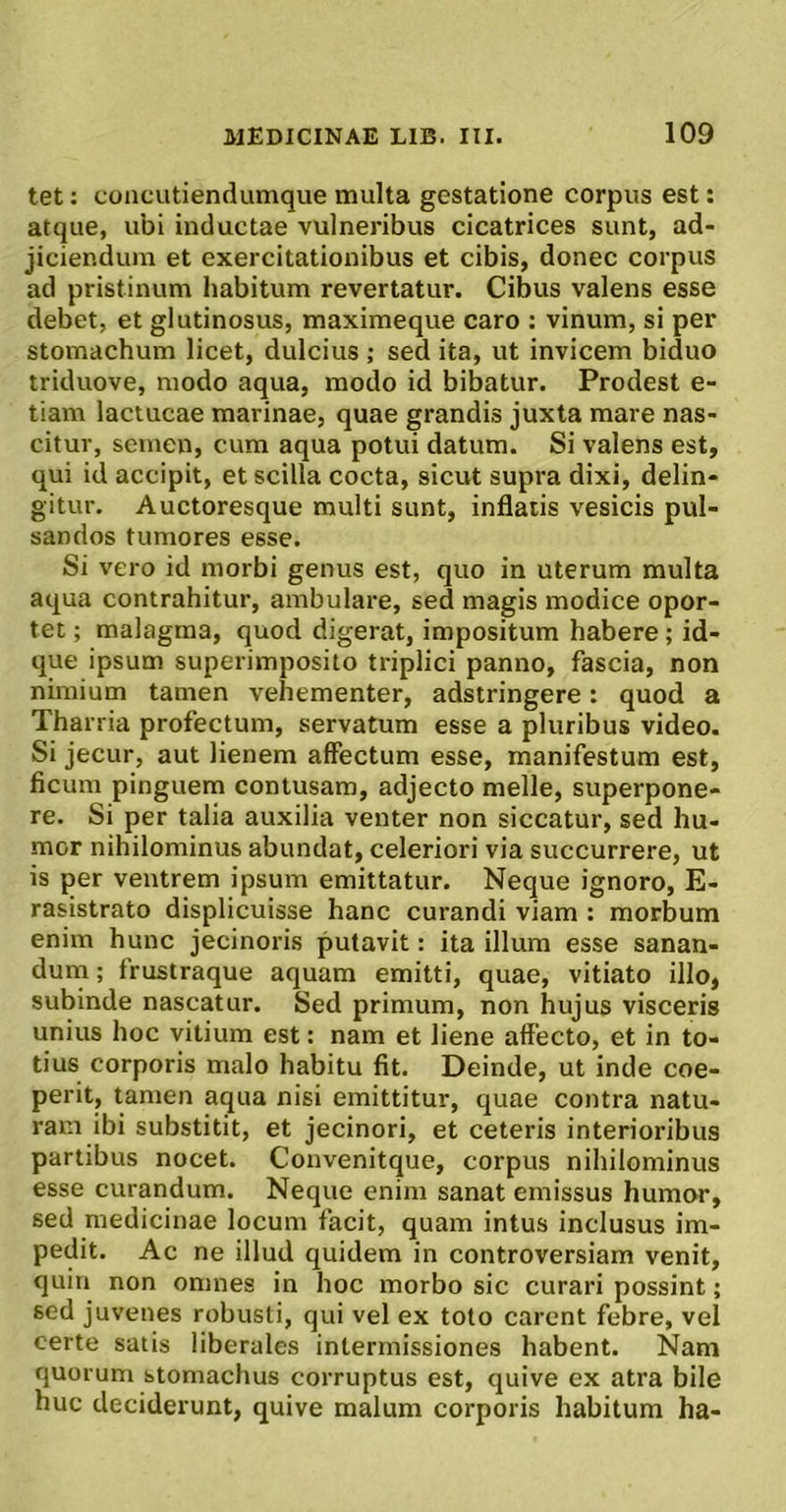 tet: concutiendumque multa gestatione corpus est: atque, ubi inductae vulneribus cicatrices sunt, ad- jiciendum et exercitationibus et cibis, donec corpus ad pristinum habitum revertatur. Cibus valens esse debet, et glutinosus, maximeque caro : vinum, si per stomachum licet, dulcius ; sed ita, ut invicem biduo triduove, modo aqua, modo id bibatur. Prodest e- tiam lactucae marinae, quae grandis juxta mare nas- citur, semen, cum aqua potui datum. Si valens est, qui id accipit, et scilla cocta, sicut supra dixi, delin- gitur. Auctoresque multi sunt, inflatis vesicis pul- sandos tumores esse. Si vero id morbi genus est, quo in uterum multa aqua contrahitur, ambulare, sed magis modice opor- tet ; malagma, quod digerat, impositum habere; id- que ipsum superimposito triplici panno, fascia, non nimium tamen vehementer, adstringere: quod a Tharria profectum, servatum esse a pluribus video. Si jecur, aut lienem affectum esse, manifestum est, ficum pinguem contusam, adjecto meile, superpone- re. Si per talia auxilia venter non siccatur, sed hu- mor nihilominus abundat, celeriori via succurrere, ut is per ventrem ipsum emittatur. Neque ignoro, E- rasistrato displicuisse hanc curandi viam : morbum enim hunc jecinoris putavit: ita illum esse sanan- dum ; frustraque aquam emitti, quae, vitiato illo, subinde nascatur. Sed primum, non hujus visceris unius hoc vitium est: nam et liene affecto, et in to- tius corporis malo habitu fit. Deinde, ut inde coe- perit, tamen aqua nisi emittitur, quae contra natu- ram ibi substitit, et jecinori, et ceteris interioribus partibus nocet. Convenitque, corpus nihilominus esse curandum. Neque enim sanat emissus humor, sed medicinae locum facit, quam intus inclusus im- pedit. Ac ne illud quidem in controversiam venit, quin non omnes in hoc morbo sic curari possint; sed juvenes robusti, qui vel ex toto carent febre, vel certe satis liberales intermissiones habent. Nam quorum stomachus corruptus est, quive ex atra bile huc deciderunt, quive malum corporis habitum ha-