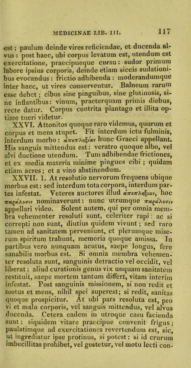 est; paulum deinde vires reficiendae, et ducenda al- vus : post haec, ubi corpus levatum est, utendum est exercitatione, praecipueque cihsu : sudor primum labore ipsius corporis, deinde etiam siccis sudationi- bus evocandus: frictio adhibenda ; moderandumque inter haec, ut vires conserventur. Balneum raruui esse debet; cibus sine pinguibus, sine glutinosis, si- ne inflantibus: vinum, praeterquam primis diebus, recte datur. Corpus contrita plantago et illita op- time tueri videtur. XXVI. Attonitos quoque raro videmus, quorum et corpus et mens stupet. Fit interdum ictu fulminis, interdum morbo : hunc Graeci appellant. His sanguis mittendus est: veratro quoque albo, vel alvi ductione utendum. Tum adhibendae frictiones, et ex media materia minime pingues cibi ; quidam etiam acres; et a vino abstinendum. XXVII. 1. At resolutio nervorum frequens ubique morbus est: sed interdum tota corpora, interdum par- tes infestat. Veteres auctores illud hoc arfltgetAtia’<v nominaverunt: nunc utrumque 7rot^clxv(rtv appellari video. Solent autem, qui per omnia mem- bra vehementer resoluti sunt, celeriter rapi; ac si correpti non sunt, diutius quidem vivunt; sed raro tamen ad sanitatem perveniunt, et plerumque mise- rum spiritum trahunt, memoria quoque amissa. In partibus vero nunquam acutus, saepe longus, fere sanabilis morbus est. Si omnia membra vehemen- ter resoluta sunt, sanguinis detractio vel occidit, vel liberat: aliud curationis genus vix unquam sanitatem restituit, saepe mortem tantum differt, vitam interim infestat. Post sanguinis missionem, si non redit et motus et mens, nihil spei superest; si redit, sanitas quoque prospicitur. At ubi pars resoluta est, pro vi et malo corporis, vel sanguis mittendus, vel alvus ducenda. Cetera eadem in utroque casu facienda sunt: siquidem vitare praecipue convenit frigus; paulatimque ad exercitationes revertendum est, sic, ut ingrediatur ipse protinus, si potest; si id crurum imbecillitas prohibet, vel gestetur, vel motu lecti con-