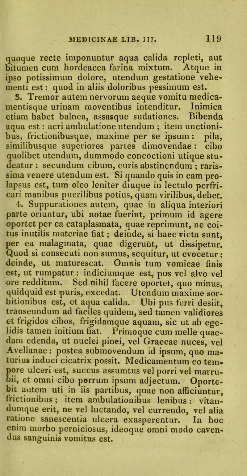 quoque recte imponuntur aqua calida repleti, aut bitumen cum hordeacea farina mixtum. Atque in ipso potissimum dolore, utendum gestatione vehe- menti est: quod in aliis doloribus pessimum est. S. Tremor autem nervorum aeque vomitu medica- mentisque urinam moventibus intenditur. Inimica etiam habet balnea, assasque sudationes. Bibenda aqua est: acri ambulatione utendum ; item unctioni- bus, frictionibusque, maxime per se ipsum: pila, similibusque superiores partes dimovendae: cibo quolibet utendum, dummodo concoctioni utique stu- deatur ; secundum cibum, curis abstinendum ; raris- sima venere utendum est. Si quando quis in eam pro- lapsus est, tura oleo leniter diuque in lectulo perfri- cari manibus puerilibus potius, quam virilibus, debet. 4. Suppurationes autem, quae in aliqua interiori parte oriuntur, ubi notae fuerint, primum id agere oportet per ea cataplasmata, quae reprimunt, ne coi- tus inutilis materiae fiat; deinde, si haec victa sunt, per ea malagmata, quae digerunt, ut dissipetur. Quod si consecuti non sumus, sequitur, ut evocetur: deinde, ut maturescat. Omnis tum vomicae finis est, ut rumpatur : indiciumque est, pus vel alvo vel ore redditum. Sed nihil facere oportet, quo minus, quidquid est puris, excedat. Utendum maxime sor- bitionibus est, et aqua calida. Ubi pus ferri desiit, transeundum ad faciles quidem, sed tamen validiores et frigidos cibos, frigidamque aquam, sic ut ab ege- lidis tamen initium fiat. Primoque cum meile quae- dam edenda, ut nuclei pinei, vel Graecae nuces, vel Avellanae : postea submovendum id ipsum, quo ma- turius induci cicatrix possit. Medicamentum eo tem- pore ulceri est, succus assumtus vel porri vel marru- bii, et omni cibo porrum ipsum adjectum. Oporte- bit autem uti in iis partibus, quae non afficiuntur, frictionibus; itera ambulationibus lenibus : vrtan- dumque erit, ne vel luctando, vel currendo, vel alia ratione sanescentia ulcera exasperentur. In hoc enim morbo perniciosus, ideoque omni modo caven- dus sanguinis vomitus est.