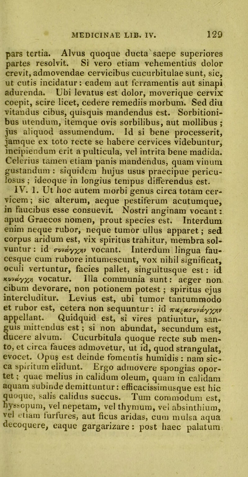 pars tertia. Alvus quoque ducta saepe superiores partes resolvit. Si vero etiam vehementius dolor crevit, admovendae cervicibus cucurbitulae sunt, sic, ut cutis incidatur: eadem aut ferramentis aut sinapi adurenda. Ubi levatus est dolor, moverique cervix coepit, scire licet, cedere remediis morbum. Sed diu vitandus cibus, quisquis mandendus est. Sorbitioni- bus utendum, itemque ovis sorbilibus, aut mollibus ; jus aliquod assumendum. Id si bene processerit, jamque ex toto recte se habere cervices videbuntur, incipiendum erit a pulticula, vel intrita bene madida. Celerius tamen etiam panis mandendus, quam vinum gustandum : siquidem hujus usus praecipue pericu- losus ; ideoque in longius tempus differendus est. IV. 1. Ut hoc autem morbi genus circa totam cer- vicem ; sic alterum, aeque pestiferum acutumque, in faucibus esse consuevit. Nostri anginam vocant: apud Graecos nomen, prout species est. Interdum enim neque rubor, neque tumor ullus apparet; sed corpus aridum est, vix spiritus trahitur, membra sol- vuntur ; id a-vfdyp^viv vocant. Interdum lingua fau- cesque cum rubore intumescunt, vox nihil significat, oculi vertuntur, facies pallet, singultusque est: id Kvvuyx>i vocatur. Illa communia sunt: aeger non cibum devorare, non potionem potest; spiritus ejus intercluditur. Levius est, ubi tumor tantummodo et rubor est, cetera non sequuntur: id 7rx^KS'vi'dy^fif appellant. Quidquid est, si vires patiuntur, san- guis mittendus est; si non abundat, secundum est, ducere alvum. Cucurbitula quoque recte sub men- to, et circa fauces admovetur, ut id, quod strangulat, evocet. Opu§ est deinde fomentis humidis : nam sic- ca spuitum elidunt. Ergo admovere spongias opor- tet ; quae melius in calidum oleum, quam in calidam aquam subinde demittuntur: efficacissimusque est hic quoque, salis calidus succus. Tum commodum est, hyssopum, vel nepetam, vel thymum, vel absinthium, vel etiam furfures, aut ficus aridas, cum mulsa aqua decoquere, eaque gargarizare: post haec palatum