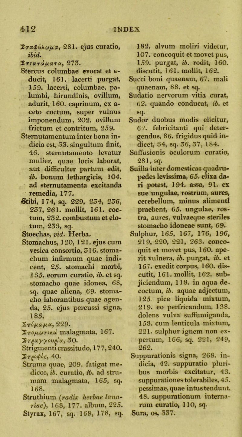 ^CrcKfvXa/ia, 281. ejus curatio, ibid. SriaTci/u.c(Ta, 275. Stercus columbae evocat et e- ducit, 161. lacerti purgat, 159. lacerti, columbae, pa- lumbi, hirundinis, ovillum, adurit, 160. caprinum, ex a- ceto coctum, super vulnus imponendum, 202. ovillum frictum et contritum, 259. Sternutamentum inter bona in- dicia est, 53. singultum finit, 46. sternutamento levatur mulier, quae locis laborat, nut difficulter partum edit, ib. bonum lethargicis, 104. ad sternutamenta excitanda remedia, 177. 6tibi, 174, sq. 229, 254, 256, 257, 261. mollit, 161. coc- tum, 252. combustum et elo- tum, 253, sq. Stoechas, vid. Herba, Stomachus, 120, 121. ejus cum vesica consortio, 516. stoma- chum infinnum quae indi- cent, 25. stomachi morbi, 135. eorum curatio, ib. et sq. stomacho quae idonea, 68, sq. quae aliena, 69. stoma- cho laborantibus quae agen- da, 25, ejus percussi signa, 185. ^TOfcQ/aa, 229. STOfiUTix-d malagmata, 167. 'ST^ayyov^la, 30. Strigmenti crassitudo, 177,240. Srjo^of, 40. Struma quae, 209. fatigat me- dicos, ib. curatio, ib. ad stru- mam malagmata, 165, sq. 168. Struthium (radix herbae lana- riae), 163, 177. album, 225. Styrax, 167, sq. 168, 178, sq. 182. alvum moliri videtur, 107. concoquit et movet pus, 159. purgat, ib. rodit, 160. discutit, 161. mollit, 162. Succi boni quaenam, 67. mali quaenam, 88. et sq. Sudatio nervorum vitia curat, 02. quando conducat, ib. et sq. Sudor duobus modis elicitur, 6-'. febricitanti qui deter- gendus, 86. frigidus quid in- dicet, 34, sq. 56, .37, 184. Suffusionis oculorum curatio, 281, sq. Suilla inter domesticas quadru- pedes levissima, 65. elixa da- ri potest, 194, a.ssa, 91. ex sue ungulae, rostrum, aures, cerebellum, minus alimenti praebent, 65. ungulae, ros- tra, aures, vulvaerjue steriles stomacho idoneae sunt, 69. Sulphur, 165, 167, 176, 196, 219, 220, 221, 263. conco- quit et movet pus, 160. ape- rit vulnera, ib. purgat, ib. et 167, exedit corpus, 160. dis- cutit, 161. mollit, 162. sub- jiciendum, 118. in aqua de- coctum, ib. aquae adjectum, 125. pice liquida mixtum, 219. eo perfncandum. 138. dolens vulva suffumiganda, 153. cum lenticula mixtum, 221. sulphur ignem non ex- pertum, 166, sq. 221, 249, 262. Suppurationis signa, 268. in- dicia, 42. suppuratio pluri- bus morbis excitatur, 43. suppurationes tolerabiles, 45. pessimae, quae intus tendunt. 48. suppurationum interna- rum curatio, 110, sq. Sura, os, 557.