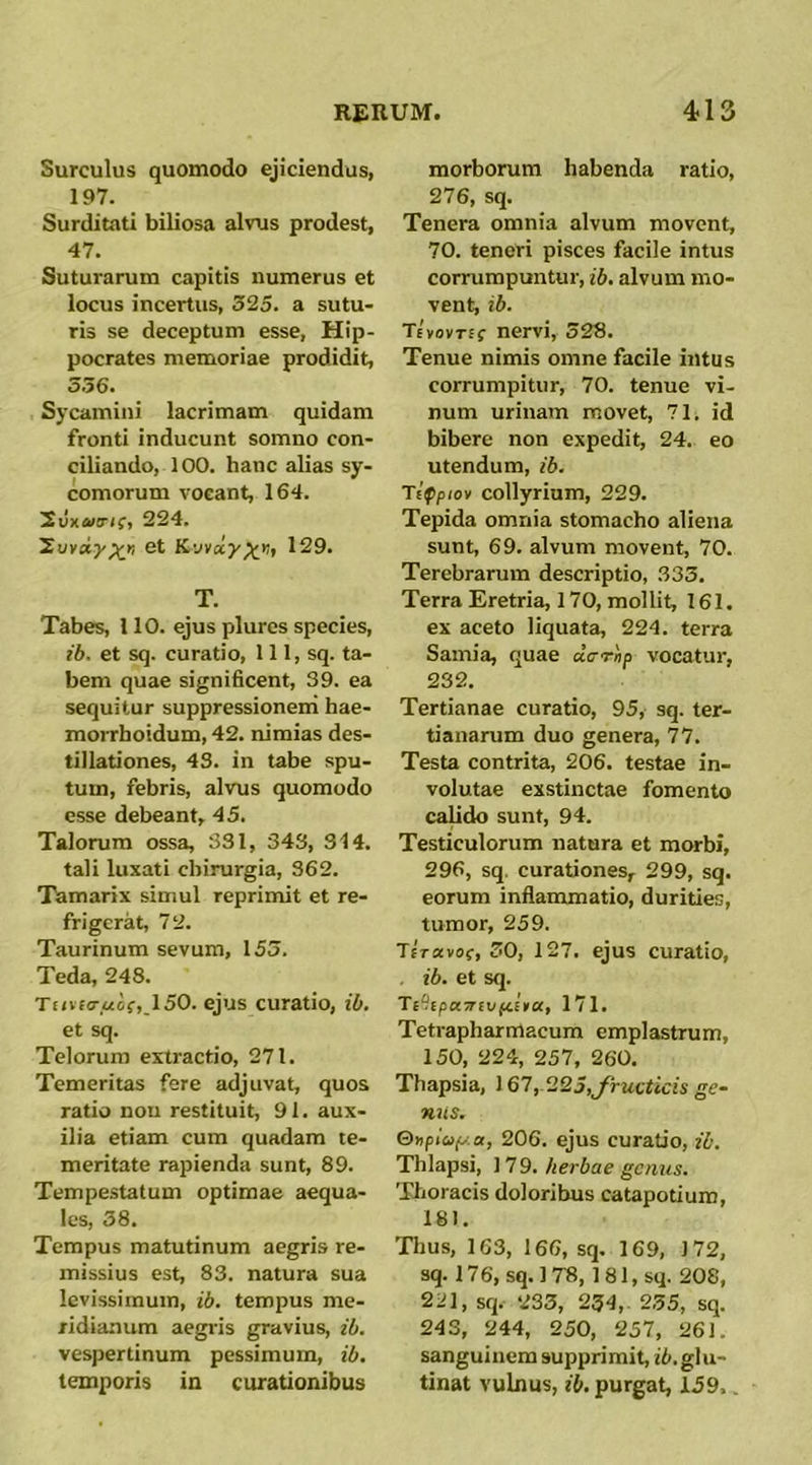 Surculus quomodo ejiciendus, 197. Surditati biliosa alvis prodest, 47. Suturarum capitis numerus et locus incertus, 325. a sutu- ris se deceptum esse, Hip- pocrates memoriae prodidit, 336. Sjxamini lacrimam quidam fronti inducunt somno con- ciliando, 100. hanc alias sy- comorum vocant, 164. 2uxa.!r(f, 224. 'Zuvay^r, et Kyvay^K, 129. T. Tabes, 110. ejus plures species, ib. et sq. curatio, 111, sq. ta- bem quae significent, 39. ea sequitur suppressioneni hae- moiThoidum, 42. nimias des- tillationes, 43. in tabe spu- tum, febris, alvus quomodo esse debeant, 45. Talorum ossa, 331, 343, 314. tali luxati chirurgia, 362. Tamarix simul reprimit et re- frigerat, 72. Taurinum sevum, 153. Teda, 248. Tt<vf(T.«cf,,150. ejus curatio, ib. et sq. Telorum extractio, 271. Temeritas fere adjuvat, quos ratio nou restituit, 91. aux- ilia etiam cum quadam te- meritate rapienda sunt, 89. Tempestatum optimae aequa- les, 38. Tempus matutinum aegris re- missius est, 83. natura sua levissimum, ib. tempus me- ridianum aegi-is gravius, ib. vespertinum pessimum, ib. temporis in curationibus morborum habenda ratio, 276, sq. Tenera omnia alvum movent, 70. tenori pisces facile intus corrumpuntur, ib. alvum mo- vent, ib. Tevovtec nervi, 328. Tenue nimis omne facile intus corrumpitur, 70. tenue vi- num urinam movet, 71. id bibere non expedit, 24. eo utendum, ib. Tifpiov collyrium, 229. Tepida omnia stomacho aliena sunt, 69. alvum movent, 70. Terebrarum descriptio, 333. Terra Eretria, 170, mollit, 161. ex aceto liquata, 224. terra Samia, quae «Vrn/> vocatur, 232. Tertianae curatio, 95, sq. ter- tianarum duo genera, 77. Testa contrita, 206. testae in- volutae exstinctae fomento cahdo sunt, 94. Testiculorum natura et morbi, 296, sq, curationes, 299, sq. eorum inflammatio, durities, tumor, 259. TEVavof, 30, 127. ejus curatio, . ib. et sq. Ti‘!ipa7rivpilta, 171. Tetrapharmacum emplastrum, 150, 224, 257, 260, Thapsia, 167,.223,yructicis ge~ nus. &}tplo(y.a, 206. ejus curatio, ib. Thlapsi, 179. herbae genus. Thoracis doloribus catapotium, 181. Tljus, 163, 166, sq. 169, 172, sq. 176, sq. 1 78,1 81, sq. 208, 221, sq. 233, 234,. 235, sq. 243, 244, 250, 257, 261. sanguinem supprimit, ii/.glu- tinat vulnus, ib. purgat, 159..