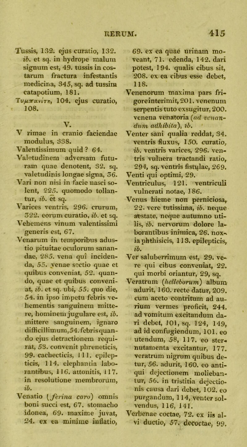 Tussis, 132. ejus curatio, 132. ib. et sq. in hydrope malum signum est, 49. tussis in cos- tarum fractura infestantis medicina, 345, sq. ad tussim catapotium, 181, TufiTTccviTti, 104. ejus curatio, 108. V. V rimae in cranio faciendae modulus, 338. Valentissimum quid ? 64. Valetudinem adversam futu- ram quae denotent, 32. sq. valetudinis longae signa, 56. Vari non nisi in facie nasci so- lent, 225. quomodo tollan- tur, ib. et sq. Varices ventris, 296, crurum, 322. eorum curatio, ib. et sq. Vehemens vinum valentissimi generis est, 67. Venarum in temporibus adus- tio pituitae oculorum sanan- dae, 285, vena qui inciden- da, 55. venae sectio quae et quibus conveniat, 52. quan- do, quae et quibus conveni- at, ib. et sq. ubi, 55. quo die, 54. in ipso irripetu febris ve- hementis sanguinem mitte- re, hominem jugulare est, ib. mittere sanguinem, ignaro difficillimum,54. febrisquan- do ejus detractionem requi- rat, 53. convenit phreneticis, 99. cachecticis, ili. epilep- ticis, 114. elephantia labo- rantibus, 116. attonitis, 117. in resolutione membrorum, ib. Venatio \Jerina caro) omnis boni succi est, 67. stomacho idonea, 69. maxime juvat, 24. cx ea minime inflatio, 69. ex ea quae urinam mo- veant, 71. edenda, 142. dari potest, 1 94. qualis cibus sit, 208. ex ea cibus esse debet, 118. Venenorum maxima pars fri- goreinterimit,201. venenum serpentis tuto exsugitur, 200. venena venatoria {ad venan- dum adhibita), ib. Venter sani qualia reddat, 34. ventris fluxus, 150. curatio, ib. ventris varices, 296. ven- tris vuluera tractandi ratio, 294, sq. ventris fistulae, 269, Venti qui optimi, 29. Ventriculus, 121. ventriculi vulnerati notae, 186. Venus hieme non perniciosa, 22. vere tutissima, ib. neque aestate, neque autumno uti- lis, ib. nervorum dolore la- borantibus inimica, 26. noxi ia phthisicis, 113. epilepticis, ib. Ver saluberrimum est, 29. ve- re qui cibus conveniat, 22. qui morbi oriantur, 29, sq. Veratrum {hetleborum) album adurit, 160. recte datur, 209. cura aceto contritum ad au- rium vermes proficit, 244. ad vomitum excitandum da- ri debet, 101, sq. 124, 149, ad id confugiendum, 101. eo utendum, .58, 117. eo ster< nutamenta excitantur, 177. veratrum nigrum quibus de- tur, 56. adurit, 160. eo anti- qui dejectionem molieban- tur, 50. in tristitia dejectio- nis causa dari debet, 102. eo purgandum, 114, venter sol- vendus, 116, 141. Verbenae coctae, 72. cx iis al- vi ductio, 57. decoctae, 99.
