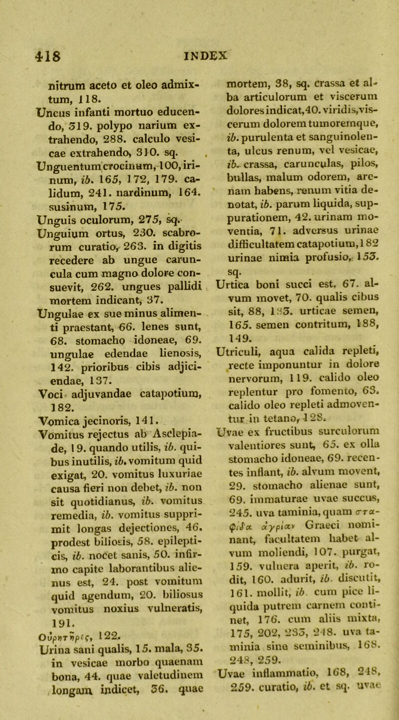 nitrum aceto et oleo admix- tum, 118. Uncus infanti mortuo educen- do, 319. polypo narium ex- trahendo, 288. calculo vesi- cae extrahendo, 310. sq. Unguentumcrocinum, 100, iri- num, ib. 163, 172, 179. ca- lidum, 241. nardinum, 164, susinum, 175. Unguis oculorum, 275, Unguium ortus, 230. scabro- rum curatio^ 263. in digitis recedere ab ungue carun- cula cum magno dolore con- suevit, 262. ungues pallidi mortem indicant, 37. Ungulae ex sue minus alimen- ti praestant, 66. lenes sunt, 68. stomacho idoneae, 69. ungulae edendae lienosis, 142. prioribus cibis adjici- endae, 137. Voci adjuvandae catapotium, 182. Vomica jecinoris, 141. Vomitus rejectus ab Asclepi.a- de, 19. quando utilis, ib. qui- bus inutilis, fi, vomitum quid exigat, 20. vomitus luxuriae causa fieri non debet, ib. non sit quotidianus, ib. vomitus remedia, ib. vomitus suppri- mit longas dejectiones, 46. prodest biliosis, 58. epilepti- cis, ib. nocet sanis, 50. infir- mo capite laborantibus alie- nus est, 24. post vomitum quid agendum, 20. biliosus vomitus noxius vulneratis, 191. OuprrSpff, 122, Urina sani qualis, 15. mala, 35. in vesicae morbo quaenam bona, 44. quae valetudinem longam indicet, 36. quae mortem, 38, sq. crassa et al- ba articulorum et viscerum dolores indicat,40. viridis,vis- cerum dolorem tumoremque, ib. purulenta et sanguinolen- ta, ulcus renum, vel vesicae, i6. crassa, carunculas, pilos, bullas, malum odorem, are- nam habens, renum vitia de- notat, ib. parum liquida, sup- purationem, 42. urinam mo- ventia, 71. adversus urinae difficultatem catapotium, 182 urinae nimia profusio,: 153. . . Urtica boni succi est. 67. al- vum movet, 70. qualis cibus sit, 88, 133. urticae semen, 165. semen contritum, 188, 149. Utriculi, aqua calida repleti, recte imponuntur in dolore nervorum, 119. calido oleo replentur pro fomento, 63. calido oleo repleti admoven- tur in tetano, -128. Uvae ex fructibus surculorum valentiores sunt, 65. ex olla stomacho idoneae, 69. recen- tes inflant, ib. alvum movent, 29. stomacho alienae sunt, 69. immaturae uvae succus, 245. uva taminia,quam ora- dypiot-y Graeci nomi- nant, facultatem habet al- vum moliendi, 107. purgat, 159. vulnera aperit, ib. ro- dit, 160. adurit, ib. discutit, 161. mollit, ib cum pice li- quida putrem carnem conti- net, 176. cum aliis mixta, 175, 202, 233, 218. uva ta- minia sina seminibtis, 168. 24S, 259. Uvae inflammatio, 168, 218, 259. curatio, ib. et sq. uva»