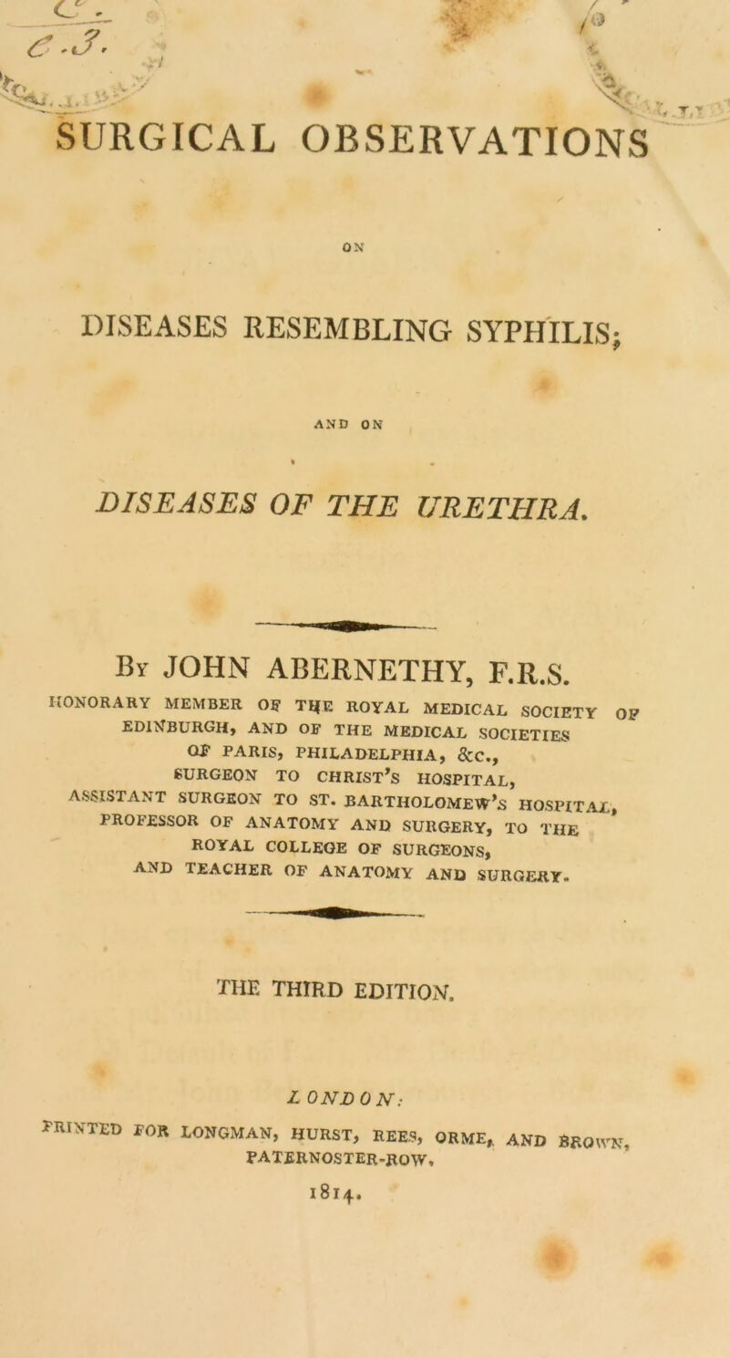 ox DISEASES RESEMBLING SYPHILIS; AXD ON DISEASES OF THE URETHRA. By JOHN ABERNETHY, F.R.S. HONORARY MEMBER Off T^E ROYAL MEDICAL SOCIETY OP EDINBURGH* AND OF THE MEDICAL SOCIETIES Off PARIS, PHILADELPHIA, &C., SURGEON TO CHRISTAS HOSPITAL, ASSISTANT SURGEON TO ST. BARTHOLOMEW’S HOSPITAL, PROFESSOR OF ANATOMY' AND SURGERY, TO THE ROYAL COLLEGE OF SURGEONS, AND TEACHER OF ANATOMY AND SURGERY. THE THIRD EDITION. L ONDON: FRINTED for LONGMAN, HURST, REES, ORME, AND BROWN, paternoster-row.