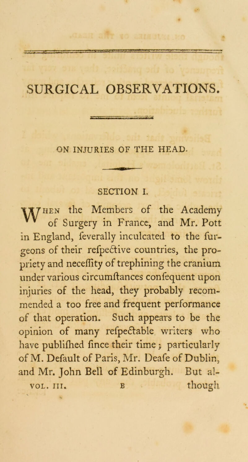 ON INJURIES OF THE HEAD. SECTION I. TT7HEN the Members of the Academy of Surgery in France, and Mr. Pott in England, feverally inculcated to the fur- geons of their refpedlive countries, the pro- priety and neceflity of trephining the cranium under various circumftances confequent upon injuries of the head, they probably recom- mended a too free and frequent performance of that operation. Such appears to be the opinion of many refpeftable. writers who have publifhed fince their time 5, particularly of M. Default of Paris, Mr. Deafe of Dublin, and Mr. John Bell of Edinburgh. But al- voL, III. B . though