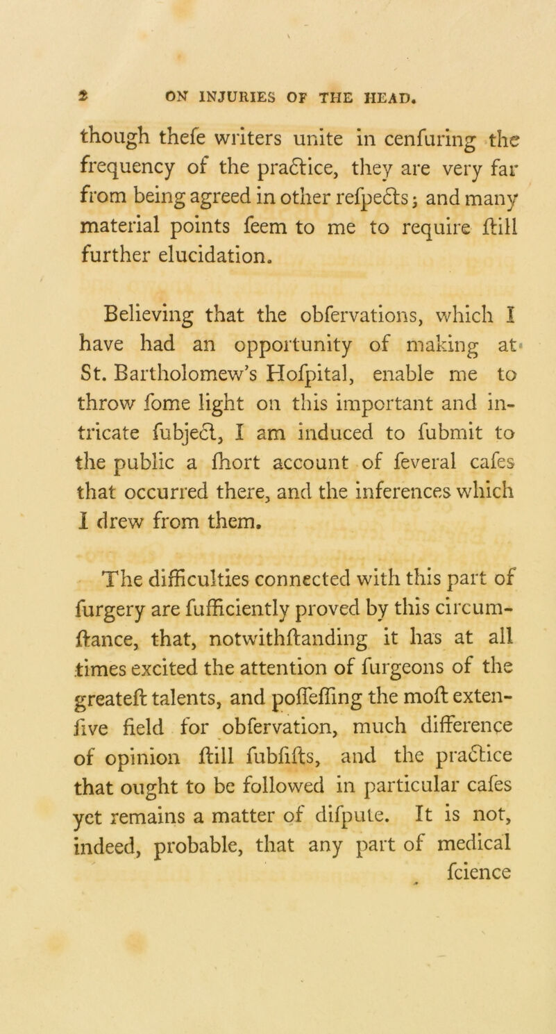 though thefe writers unite in cenfuring the frequency of the pra6lice, they are very far from being agreed in other refpedts j and many material points feem to me to require Hill further elucidation. Believing that the obfervations, which I have had an opportunity of making at* St. Bartholomew’s Hofpital, enable me to throw fome light on this important and in- tricate fubjecl, I am induced to fubmit to the public a fhort account of feveral cafes that occurred there, and the inferences which 1 drew from them. The difficulties connected with this part of furgery are Efficiently proved by this circum- ftance, that, notwithftanding it has at all times excited the attention of furgeons of the greateft talents, and poffeffing the moH exten- five field for obfervation, much difference of opinion ftill fubfifts, and the practice that ought to be followed in particular cafes yet remains a matter of difpule. It is not, indeed, probable, that any part of medical fcience