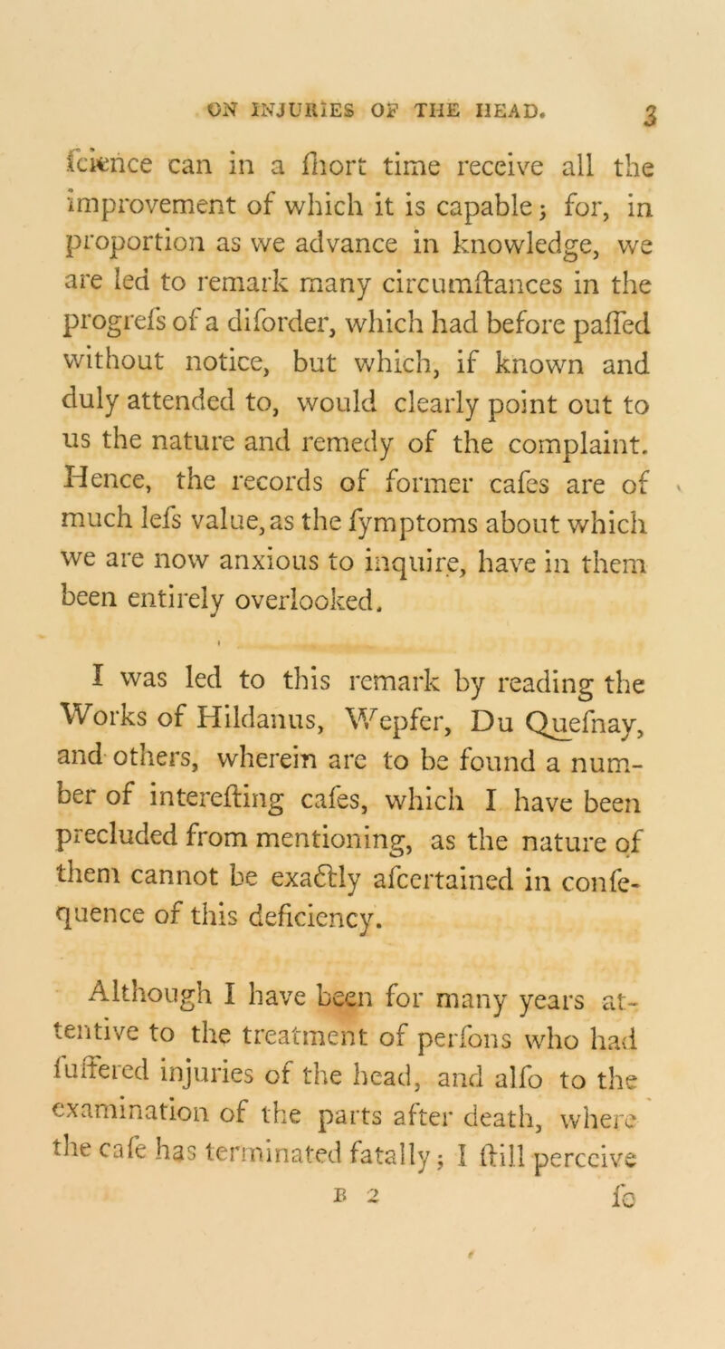 fcknce can in a fnort time receive all the improvement of which it is capable; for, in proportion as we advance in knowledge, we are led to remark many circumftances in the progrefs of a diforder, which had before paffed without notice, but which, if known and duly attended to, would clearly point out to us the nature and remedy of the complaint. Hence, the records of former cafes are of » much lefs value, as the fymptoms about which we are now anxious to inquire, have in them been entirely overlooked. I I was led to this remark by reading the Works of Hildaiius, Wepfer, Du Q^efnay, and- others, wherein are to be found a num- ber of interefting cafes, which I have been precluded from mentioning, as the nature of them cannot be exaftly afcertained in confe- quence of this deficiency. Although I have been for many years at- tentive to the treatment of perfons who had fultercd injuries of the head, and alfo to the examination of the parts after death, where the cafe has terminated fatally; I (fill perceive ^ 2 fc