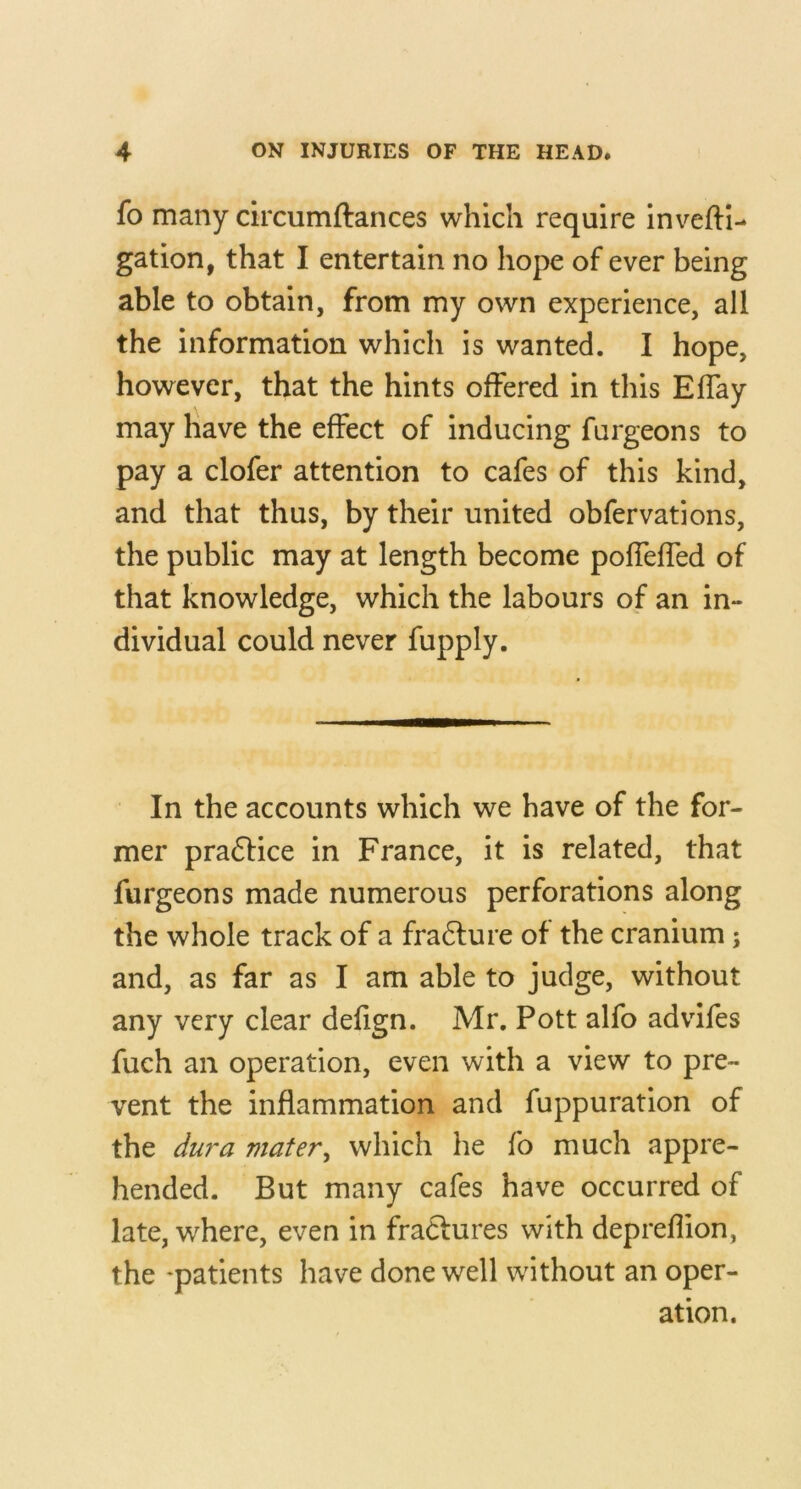 fo many circumftances which require inv'^efti- gation, that I entertain no hope of ever being able to obtain, from my own experience, all the information which is wanted. I hope, however, that the hints offered in this Effay may have the effect of inducing furgeons to pay a clofer attention to cafes of this kind, and that thus, by their united obfervations, the public may at length become poffeffed of that knowledge, which the labours of an in- dividual could never fupply. In the accounts which we have of the for- mer practice in France, it is related, that furgeons made numerous perforations along the whole track of a fra6ture of the cranium; and, as far as I am able to judge, without any very clear defign. Mr. Pott alfo advifes fuch an operation, even with a view to pre- vent the inflammation and fuppuration of the du?'a mater^ which he fo much appre- hended. But many cafes have occurred of late, where, even in fraClures with depreflion, the -patients have done well without an oper- ation.