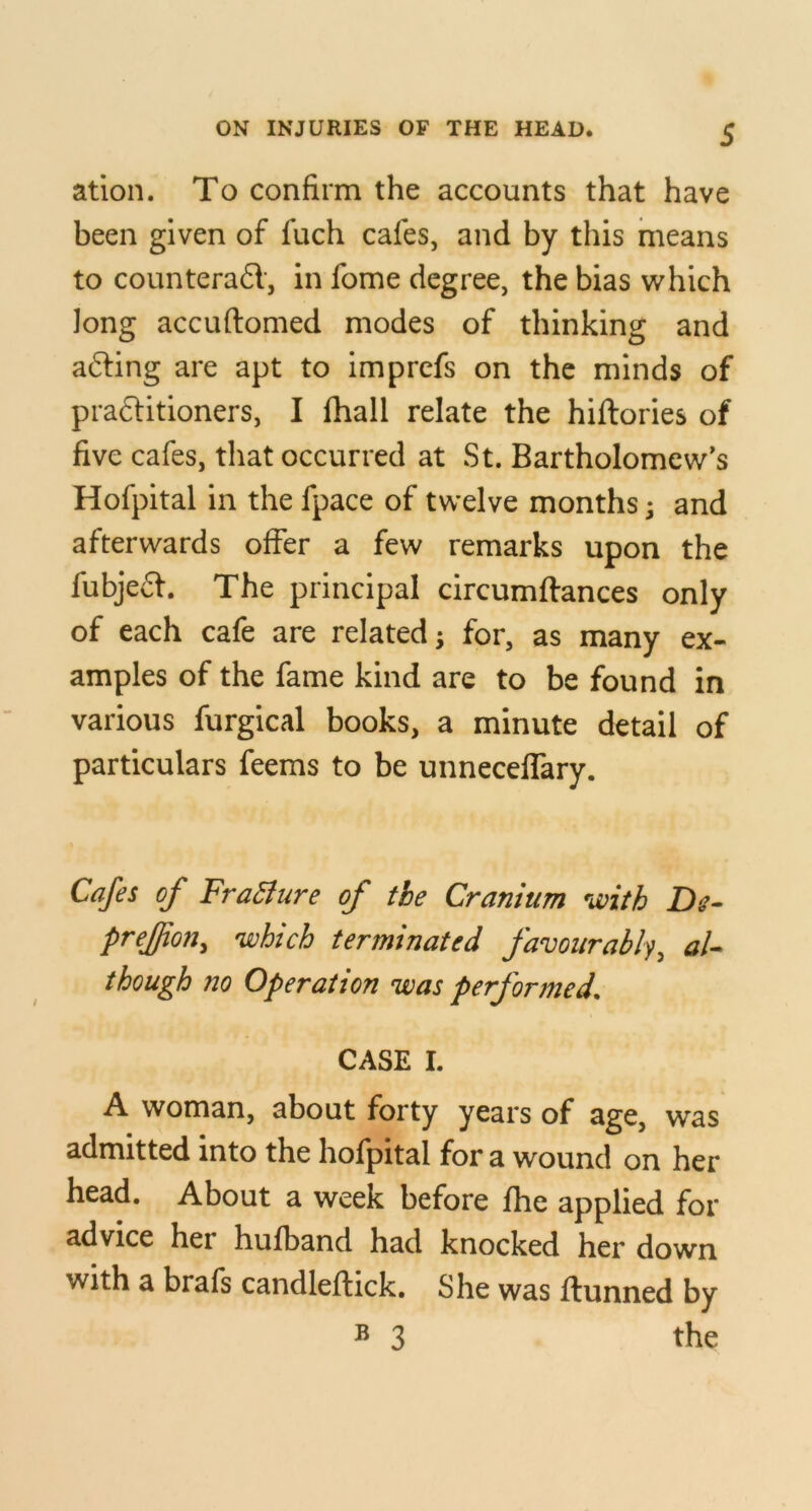 ation. To confirm the accounts that have been given of fuch cafes, and by this means to counterad, in fome degree, the bias which long accuftomed modes of thinking and afting are apt to Imprcfs on the minds of praditloners, I (hall relate the hiftories of five cafes, that occurred at St. Bartholomew’s Hofpltal in the fpace of twelve months; and afterwards offer a few remarks upon the fubjed. The principal circumftances only of each cafe are related ^ for, as many ex- amples of the fame kind are to be found in various furglcal books, a minute detail of particulars feems to be unneceffary. Cafes of FraBure of the Cranium with De- prejjion^ which terminated favourably^ though no Operation was performed. CASE I. A woman, about forty years of age, was admitted into the hofpital for a wound on her head. About a week before fhe applied for advice her hufband had knocked her down with a brafs candleftick. She was ftunned by ® 3 the