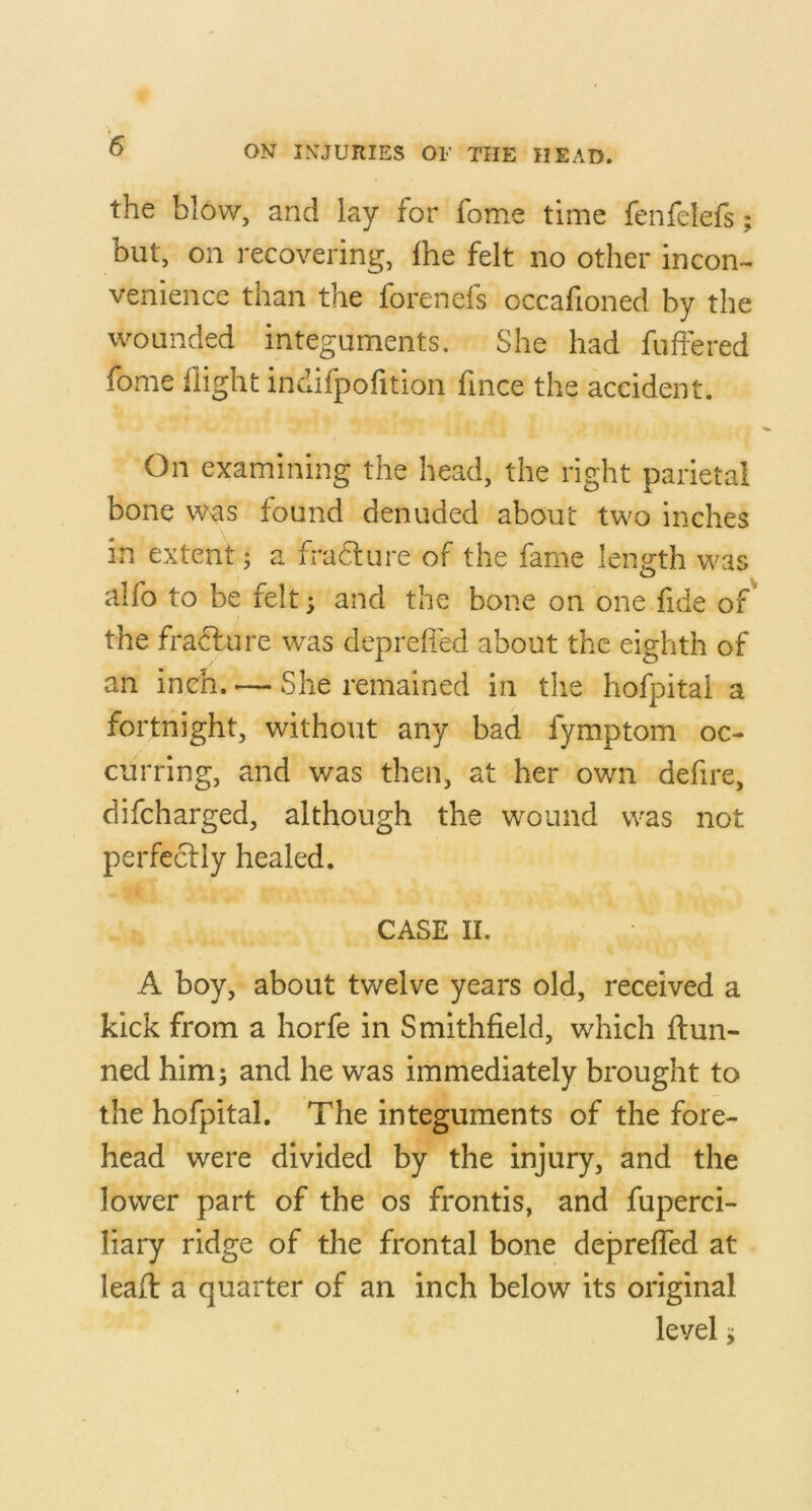 the blow, and lay for fome time fenfelefs but, on recovering, Ihe felt no other incon- venience than the forenefs occafioned by the wounded integuments. She had fuffered fome flight indifpofition fince the accident. On examining the head, the right parietal bone was found denuded about two inches in extent; a fradlure of the fame length was alfo to be felt; and the bone on one fide of the fradbure was depreffed about the eighth of an inch. — She remained in tlie hofpitai a fortnight, without any bad fymptom oc- curring, and was then, at her own defire, difeharged, although the wound was not perfccfly healed. CASE II. A boy, about twelve years old, received a kick from a horfe in Smithfield, which ftun- ned him; and he was immediately brought to the hofpitai. The integuments of the fore- head were divided by the injury, and the lower part of the os frontis, and fuperci- liary ridge of the frontal bone depreffed at leail: a quarter of an inch below its original level; Nl»