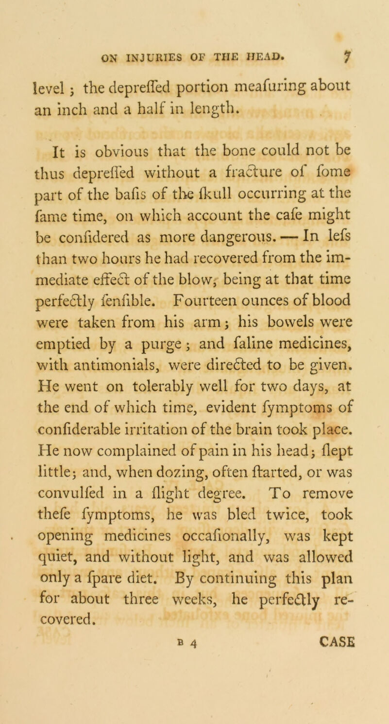 level 5 the depreffed portion meafuring about an inch and a half in length. It is obvious that the bone could not be thus depreffed without a fracture of fome part of the bafis of the fkull occurring at the fame time, on which account the cafe might be confidered as more dangerous. — In lefs than two hours he had recovered from the im- mediate effeci; of the blow, being at that time perfeftly fenfible. Fourteen ounces of blood were taken from his arm; his bowels were emptied by a purge; and faline medicines, with antlmonials, were direfted to be given. He went on tolerably well for two days, at the end of which time, evident fymptoms of confiderable irritadon of the brain took place. He now complained of pain in his head; flept little; and, when dozing, often ftarted, or was convulfed in a flight degree. To remove thefe fymptoms, he was bled twice, took opening medicines occafionally, was kept quiet, and without light, and was allowed only a fpare diet. By continuing this plan for about three weeks, he perfectly re- covered.